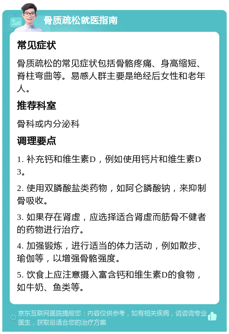 骨质疏松就医指南 常见症状 骨质疏松的常见症状包括骨骼疼痛、身高缩短、脊柱弯曲等。易感人群主要是绝经后女性和老年人。 推荐科室 骨科或内分泌科 调理要点 1. 补充钙和维生素D，例如使用钙片和维生素D3。 2. 使用双膦酸盐类药物，如阿仑膦酸钠，来抑制骨吸收。 3. 如果存在肾虚，应选择适合肾虚而筋骨不健者的药物进行治疗。 4. 加强锻炼，进行适当的体力活动，例如散步、瑜伽等，以增强骨骼强度。 5. 饮食上应注意摄入富含钙和维生素D的食物，如牛奶、鱼类等。