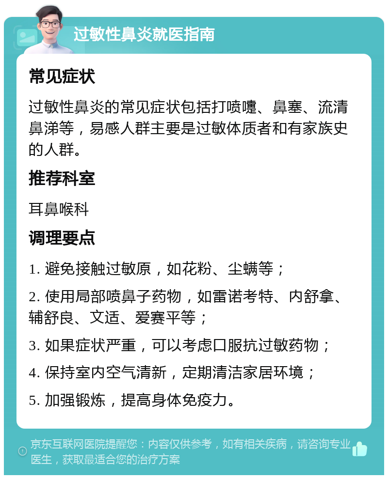 过敏性鼻炎就医指南 常见症状 过敏性鼻炎的常见症状包括打喷嚏、鼻塞、流清鼻涕等，易感人群主要是过敏体质者和有家族史的人群。 推荐科室 耳鼻喉科 调理要点 1. 避免接触过敏原，如花粉、尘螨等； 2. 使用局部喷鼻子药物，如雷诺考特、内舒拿、辅舒良、文适、爱赛平等； 3. 如果症状严重，可以考虑口服抗过敏药物； 4. 保持室内空气清新，定期清洁家居环境； 5. 加强锻炼，提高身体免疫力。