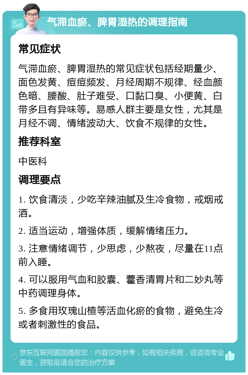 气滞血瘀、脾胃湿热的调理指南 常见症状 气滞血瘀、脾胃湿热的常见症状包括经期量少、面色发黄、痘痘频发、月经周期不规律、经血颜色暗、腰酸、肚子难受、口黏口臭、小便黄、白带多且有异味等。易感人群主要是女性，尤其是月经不调、情绪波动大、饮食不规律的女性。 推荐科室 中医科 调理要点 1. 饮食清淡，少吃辛辣油腻及生冷食物，戒烟戒酒。 2. 适当运动，增强体质，缓解情绪压力。 3. 注意情绪调节，少思虑，少熬夜，尽量在11点前入睡。 4. 可以服用气血和胶囊、藿香清胃片和二妙丸等中药调理身体。 5. 多食用玫瑰山楂等活血化瘀的食物，避免生冷或者刺激性的食品。