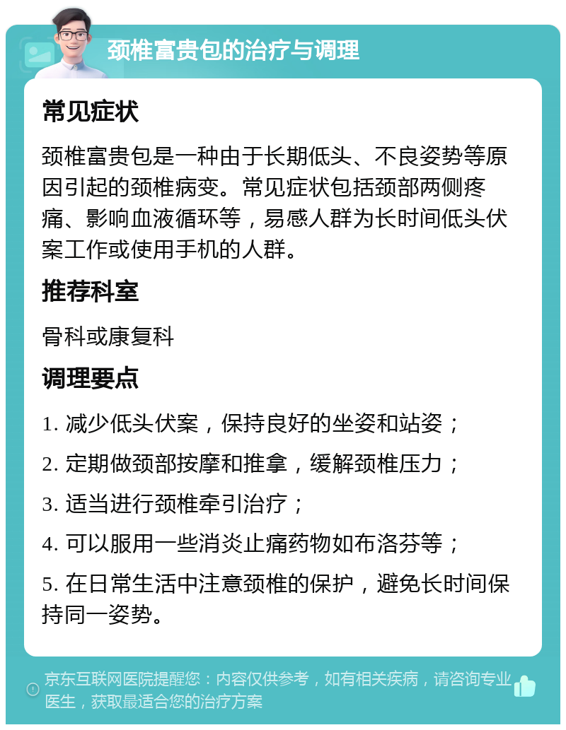 颈椎富贵包的治疗与调理 常见症状 颈椎富贵包是一种由于长期低头、不良姿势等原因引起的颈椎病变。常见症状包括颈部两侧疼痛、影响血液循环等，易感人群为长时间低头伏案工作或使用手机的人群。 推荐科室 骨科或康复科 调理要点 1. 减少低头伏案，保持良好的坐姿和站姿； 2. 定期做颈部按摩和推拿，缓解颈椎压力； 3. 适当进行颈椎牵引治疗； 4. 可以服用一些消炎止痛药物如布洛芬等； 5. 在日常生活中注意颈椎的保护，避免长时间保持同一姿势。