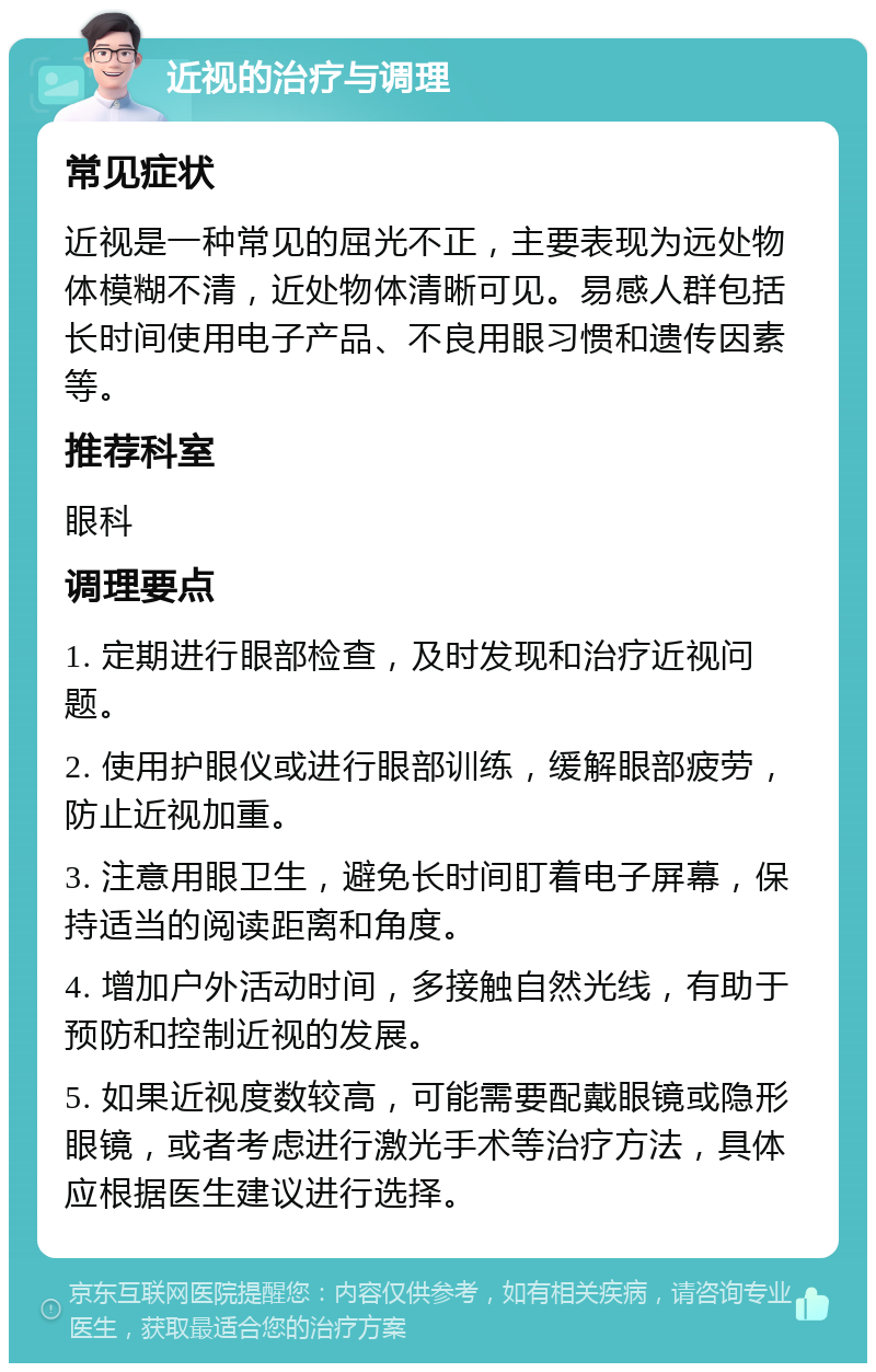 近视的治疗与调理 常见症状 近视是一种常见的屈光不正，主要表现为远处物体模糊不清，近处物体清晰可见。易感人群包括长时间使用电子产品、不良用眼习惯和遗传因素等。 推荐科室 眼科 调理要点 1. 定期进行眼部检查，及时发现和治疗近视问题。 2. 使用护眼仪或进行眼部训练，缓解眼部疲劳，防止近视加重。 3. 注意用眼卫生，避免长时间盯着电子屏幕，保持适当的阅读距离和角度。 4. 增加户外活动时间，多接触自然光线，有助于预防和控制近视的发展。 5. 如果近视度数较高，可能需要配戴眼镜或隐形眼镜，或者考虑进行激光手术等治疗方法，具体应根据医生建议进行选择。