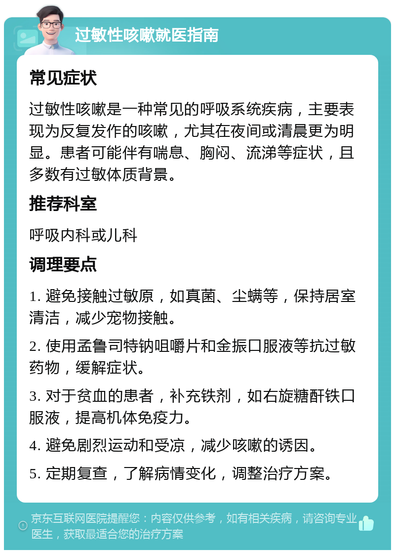 过敏性咳嗽就医指南 常见症状 过敏性咳嗽是一种常见的呼吸系统疾病，主要表现为反复发作的咳嗽，尤其在夜间或清晨更为明显。患者可能伴有喘息、胸闷、流涕等症状，且多数有过敏体质背景。 推荐科室 呼吸内科或儿科 调理要点 1. 避免接触过敏原，如真菌、尘螨等，保持居室清洁，减少宠物接触。 2. 使用孟鲁司特钠咀嚼片和金振口服液等抗过敏药物，缓解症状。 3. 对于贫血的患者，补充铁剂，如右旋糖酐铁口服液，提高机体免疫力。 4. 避免剧烈运动和受凉，减少咳嗽的诱因。 5. 定期复查，了解病情变化，调整治疗方案。