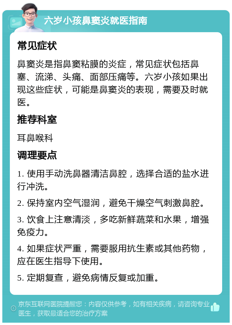 六岁小孩鼻窦炎就医指南 常见症状 鼻窦炎是指鼻窦粘膜的炎症，常见症状包括鼻塞、流涕、头痛、面部压痛等。六岁小孩如果出现这些症状，可能是鼻窦炎的表现，需要及时就医。 推荐科室 耳鼻喉科 调理要点 1. 使用手动洗鼻器清洁鼻腔，选择合适的盐水进行冲洗。 2. 保持室内空气湿润，避免干燥空气刺激鼻腔。 3. 饮食上注意清淡，多吃新鲜蔬菜和水果，增强免疫力。 4. 如果症状严重，需要服用抗生素或其他药物，应在医生指导下使用。 5. 定期复查，避免病情反复或加重。