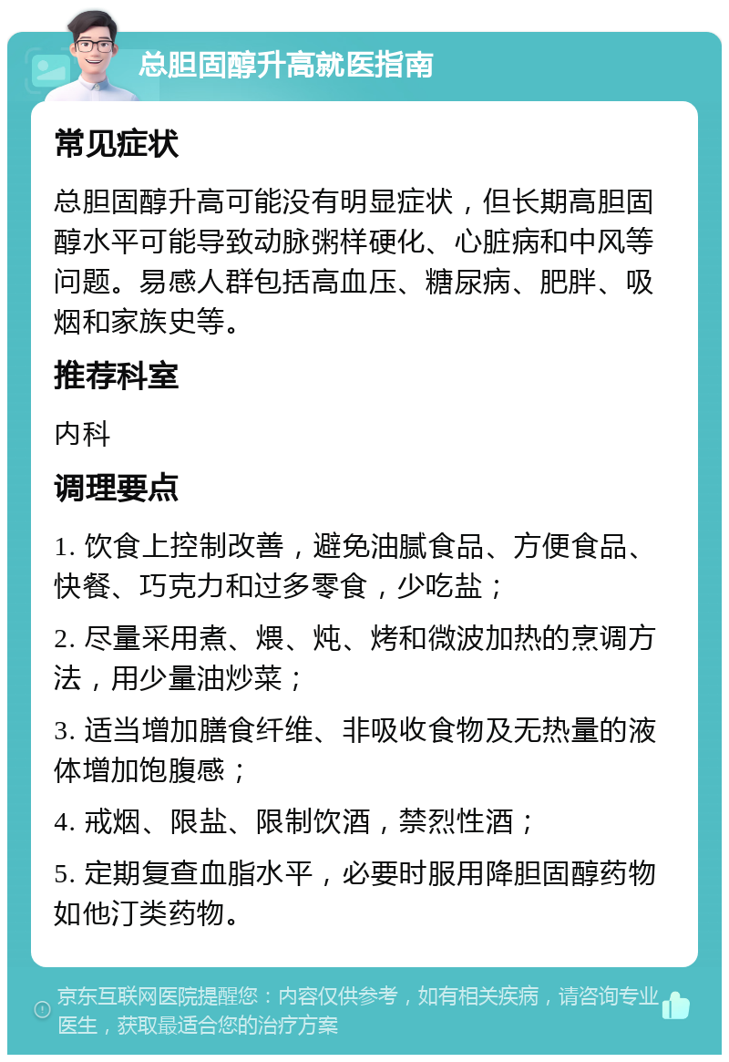 总胆固醇升高就医指南 常见症状 总胆固醇升高可能没有明显症状，但长期高胆固醇水平可能导致动脉粥样硬化、心脏病和中风等问题。易感人群包括高血压、糖尿病、肥胖、吸烟和家族史等。 推荐科室 内科 调理要点 1. 饮食上控制改善，避免油腻食品、方便食品、快餐、巧克力和过多零食，少吃盐； 2. 尽量采用煮、煨、炖、烤和微波加热的烹调方法，用少量油炒菜； 3. 适当增加膳食纤维、非吸收食物及无热量的液体增加饱腹感； 4. 戒烟、限盐、限制饮酒，禁烈性酒； 5. 定期复查血脂水平，必要时服用降胆固醇药物如他汀类药物。