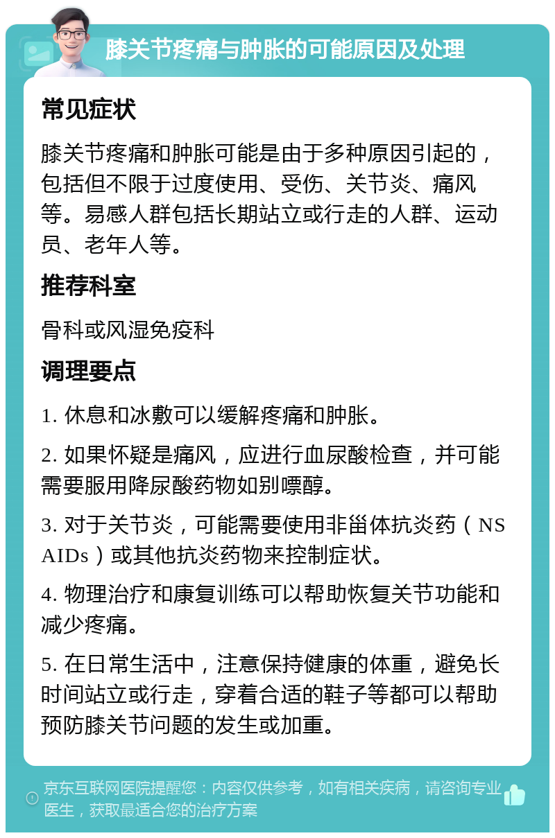 膝关节疼痛与肿胀的可能原因及处理 常见症状 膝关节疼痛和肿胀可能是由于多种原因引起的，包括但不限于过度使用、受伤、关节炎、痛风等。易感人群包括长期站立或行走的人群、运动员、老年人等。 推荐科室 骨科或风湿免疫科 调理要点 1. 休息和冰敷可以缓解疼痛和肿胀。 2. 如果怀疑是痛风，应进行血尿酸检查，并可能需要服用降尿酸药物如别嘌醇。 3. 对于关节炎，可能需要使用非甾体抗炎药（NSAIDs）或其他抗炎药物来控制症状。 4. 物理治疗和康复训练可以帮助恢复关节功能和减少疼痛。 5. 在日常生活中，注意保持健康的体重，避免长时间站立或行走，穿着合适的鞋子等都可以帮助预防膝关节问题的发生或加重。