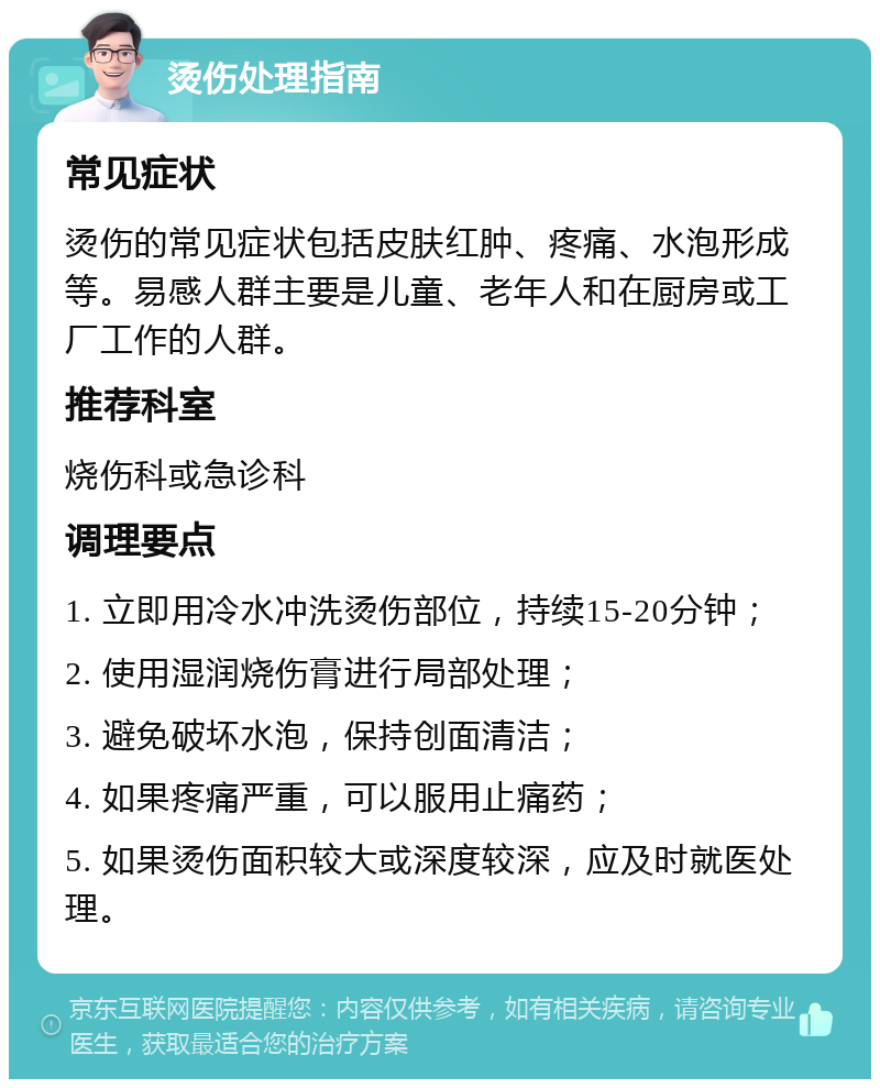 烫伤处理指南 常见症状 烫伤的常见症状包括皮肤红肿、疼痛、水泡形成等。易感人群主要是儿童、老年人和在厨房或工厂工作的人群。 推荐科室 烧伤科或急诊科 调理要点 1. 立即用冷水冲洗烫伤部位，持续15-20分钟； 2. 使用湿润烧伤膏进行局部处理； 3. 避免破坏水泡，保持创面清洁； 4. 如果疼痛严重，可以服用止痛药； 5. 如果烫伤面积较大或深度较深，应及时就医处理。