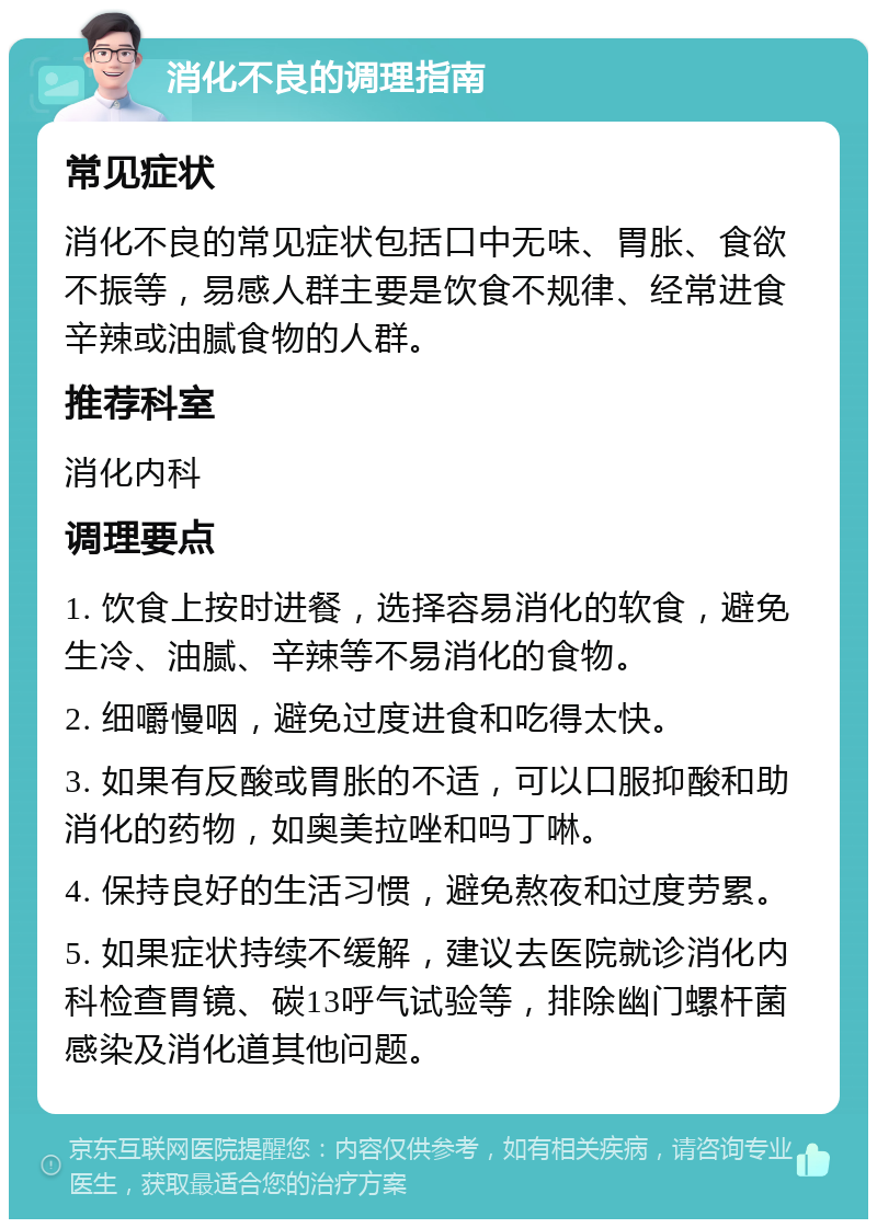 消化不良的调理指南 常见症状 消化不良的常见症状包括口中无味、胃胀、食欲不振等，易感人群主要是饮食不规律、经常进食辛辣或油腻食物的人群。 推荐科室 消化内科 调理要点 1. 饮食上按时进餐，选择容易消化的软食，避免生冷、油腻、辛辣等不易消化的食物。 2. 细嚼慢咽，避免过度进食和吃得太快。 3. 如果有反酸或胃胀的不适，可以口服抑酸和助消化的药物，如奥美拉唑和吗丁啉。 4. 保持良好的生活习惯，避免熬夜和过度劳累。 5. 如果症状持续不缓解，建议去医院就诊消化内科检查胃镜、碳13呼气试验等，排除幽门螺杆菌感染及消化道其他问题。