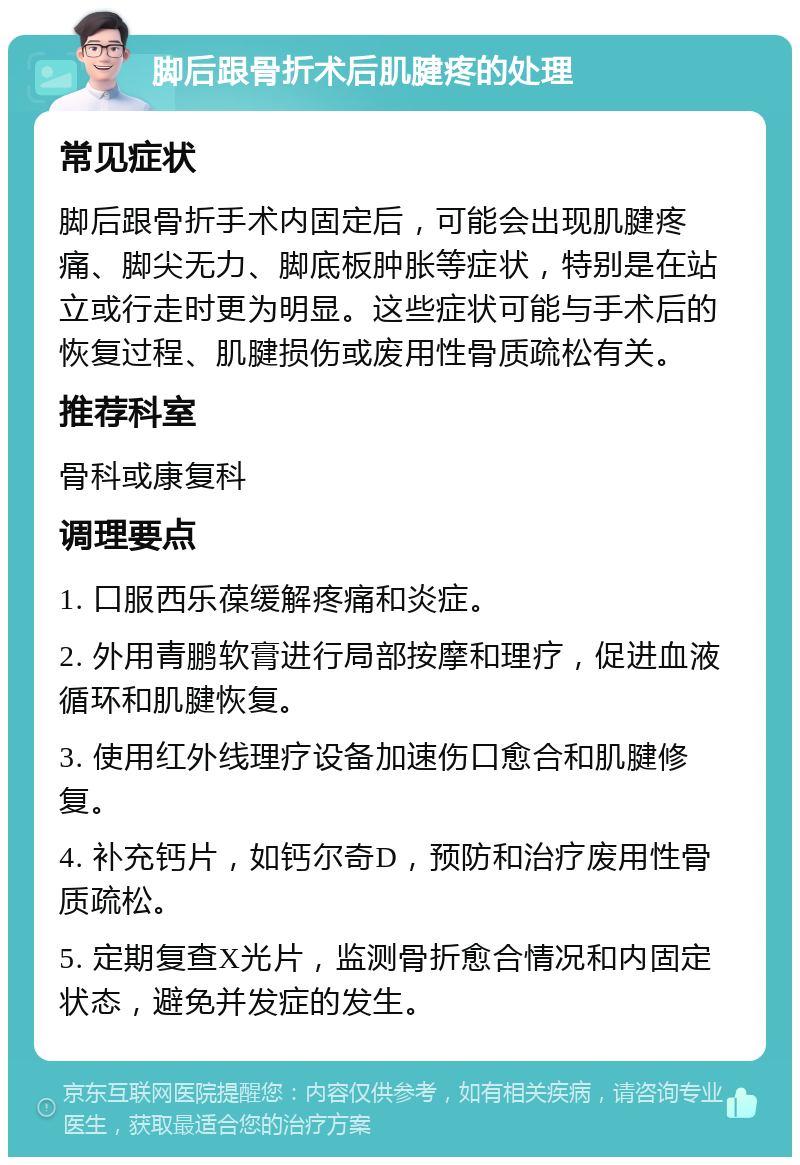 脚后跟骨折术后肌腱疼的处理 常见症状 脚后跟骨折手术内固定后，可能会出现肌腱疼痛、脚尖无力、脚底板肿胀等症状，特别是在站立或行走时更为明显。这些症状可能与手术后的恢复过程、肌腱损伤或废用性骨质疏松有关。 推荐科室 骨科或康复科 调理要点 1. 口服西乐葆缓解疼痛和炎症。 2. 外用青鹏软膏进行局部按摩和理疗，促进血液循环和肌腱恢复。 3. 使用红外线理疗设备加速伤口愈合和肌腱修复。 4. 补充钙片，如钙尔奇D，预防和治疗废用性骨质疏松。 5. 定期复查X光片，监测骨折愈合情况和内固定状态，避免并发症的发生。