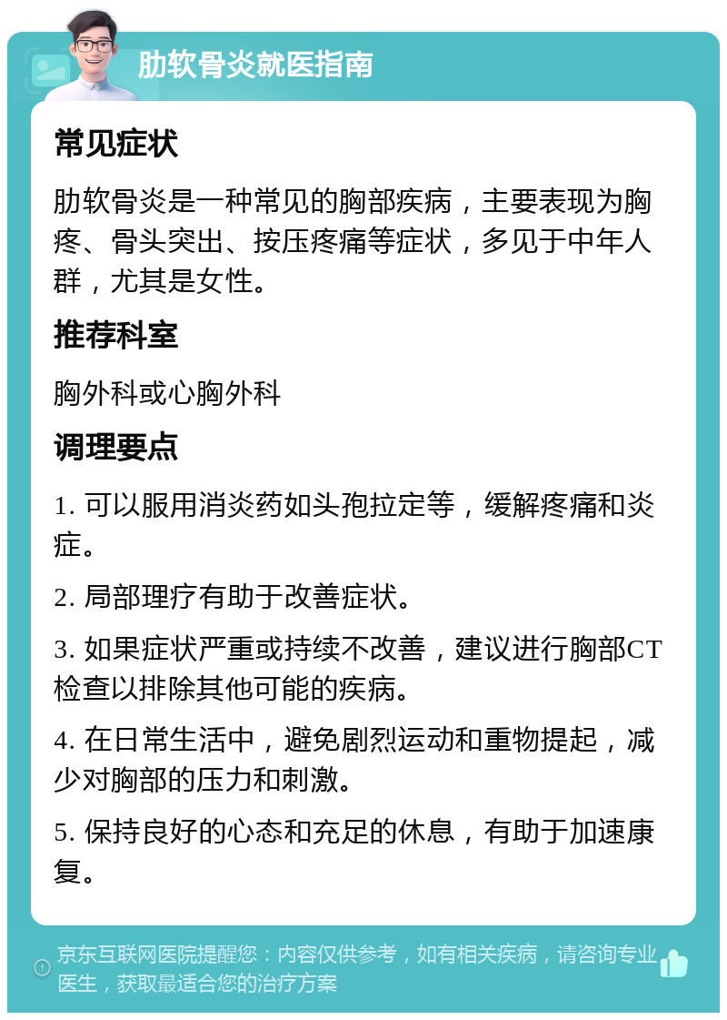 肋软骨炎就医指南 常见症状 肋软骨炎是一种常见的胸部疾病，主要表现为胸疼、骨头突出、按压疼痛等症状，多见于中年人群，尤其是女性。 推荐科室 胸外科或心胸外科 调理要点 1. 可以服用消炎药如头孢拉定等，缓解疼痛和炎症。 2. 局部理疗有助于改善症状。 3. 如果症状严重或持续不改善，建议进行胸部CT检查以排除其他可能的疾病。 4. 在日常生活中，避免剧烈运动和重物提起，减少对胸部的压力和刺激。 5. 保持良好的心态和充足的休息，有助于加速康复。