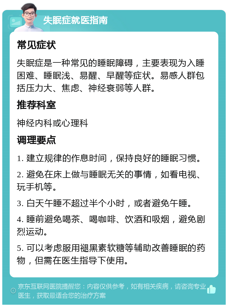 失眠症就医指南 常见症状 失眠症是一种常见的睡眠障碍，主要表现为入睡困难、睡眠浅、易醒、早醒等症状。易感人群包括压力大、焦虑、神经衰弱等人群。 推荐科室 神经内科或心理科 调理要点 1. 建立规律的作息时间，保持良好的睡眠习惯。 2. 避免在床上做与睡眠无关的事情，如看电视、玩手机等。 3. 白天午睡不超过半个小时，或者避免午睡。 4. 睡前避免喝茶、喝咖啡、饮酒和吸烟，避免剧烈运动。 5. 可以考虑服用褪黑素软糖等辅助改善睡眠的药物，但需在医生指导下使用。