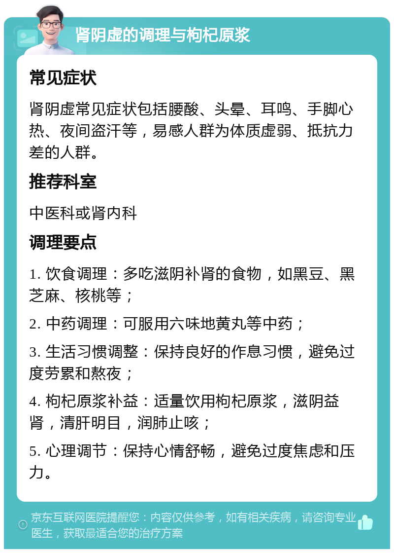 肾阴虚的调理与枸杞原浆 常见症状 肾阴虚常见症状包括腰酸、头晕、耳鸣、手脚心热、夜间盗汗等，易感人群为体质虚弱、抵抗力差的人群。 推荐科室 中医科或肾内科 调理要点 1. 饮食调理：多吃滋阴补肾的食物，如黑豆、黑芝麻、核桃等； 2. 中药调理：可服用六味地黄丸等中药； 3. 生活习惯调整：保持良好的作息习惯，避免过度劳累和熬夜； 4. 枸杞原浆补益：适量饮用枸杞原浆，滋阴益肾，清肝明目，润肺止咳； 5. 心理调节：保持心情舒畅，避免过度焦虑和压力。