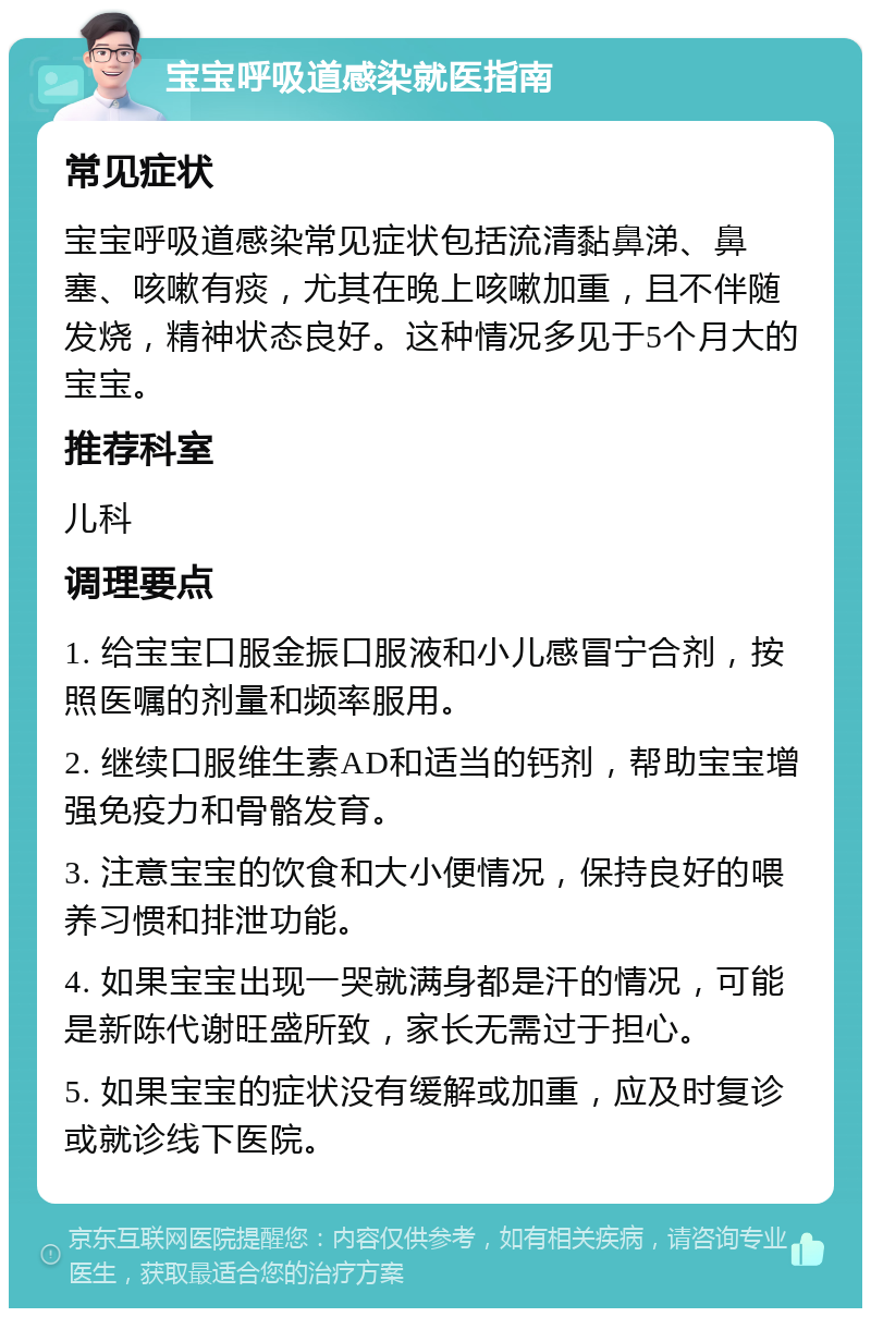 宝宝呼吸道感染就医指南 常见症状 宝宝呼吸道感染常见症状包括流清黏鼻涕、鼻塞、咳嗽有痰，尤其在晚上咳嗽加重，且不伴随发烧，精神状态良好。这种情况多见于5个月大的宝宝。 推荐科室 儿科 调理要点 1. 给宝宝口服金振口服液和小儿感冒宁合剂，按照医嘱的剂量和频率服用。 2. 继续口服维生素AD和适当的钙剂，帮助宝宝增强免疫力和骨骼发育。 3. 注意宝宝的饮食和大小便情况，保持良好的喂养习惯和排泄功能。 4. 如果宝宝出现一哭就满身都是汗的情况，可能是新陈代谢旺盛所致，家长无需过于担心。 5. 如果宝宝的症状没有缓解或加重，应及时复诊或就诊线下医院。