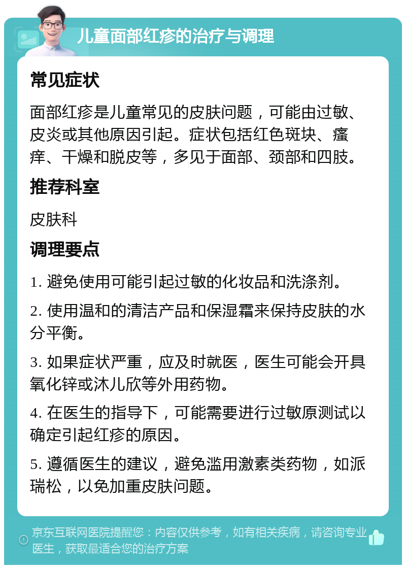 儿童面部红疹的治疗与调理 常见症状 面部红疹是儿童常见的皮肤问题，可能由过敏、皮炎或其他原因引起。症状包括红色斑块、瘙痒、干燥和脱皮等，多见于面部、颈部和四肢。 推荐科室 皮肤科 调理要点 1. 避免使用可能引起过敏的化妆品和洗涤剂。 2. 使用温和的清洁产品和保湿霜来保持皮肤的水分平衡。 3. 如果症状严重，应及时就医，医生可能会开具氧化锌或沐儿欣等外用药物。 4. 在医生的指导下，可能需要进行过敏原测试以确定引起红疹的原因。 5. 遵循医生的建议，避免滥用激素类药物，如派瑞松，以免加重皮肤问题。