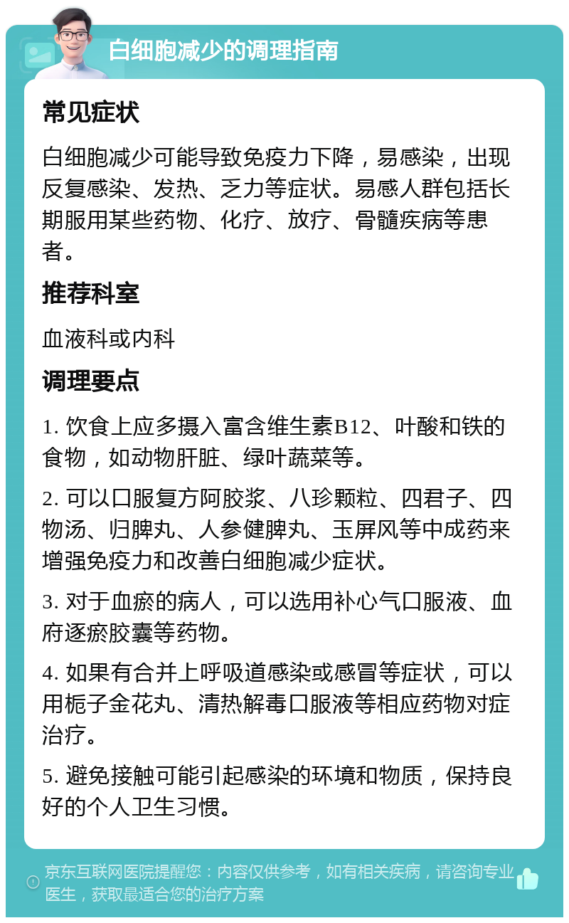 白细胞减少的调理指南 常见症状 白细胞减少可能导致免疫力下降，易感染，出现反复感染、发热、乏力等症状。易感人群包括长期服用某些药物、化疗、放疗、骨髓疾病等患者。 推荐科室 血液科或内科 调理要点 1. 饮食上应多摄入富含维生素B12、叶酸和铁的食物，如动物肝脏、绿叶蔬菜等。 2. 可以口服复方阿胶浆、八珍颗粒、四君子、四物汤、归脾丸、人参健脾丸、玉屏风等中成药来增强免疫力和改善白细胞减少症状。 3. 对于血瘀的病人，可以选用补心气口服液、血府逐瘀胶囊等药物。 4. 如果有合并上呼吸道感染或感冒等症状，可以用栀子金花丸、清热解毒口服液等相应药物对症治疗。 5. 避免接触可能引起感染的环境和物质，保持良好的个人卫生习惯。