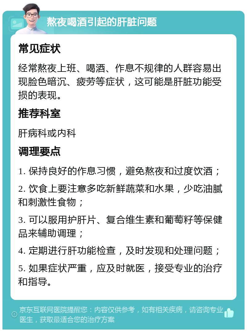 熬夜喝酒引起的肝脏问题 常见症状 经常熬夜上班、喝酒、作息不规律的人群容易出现脸色暗沉、疲劳等症状，这可能是肝脏功能受损的表现。 推荐科室 肝病科或内科 调理要点 1. 保持良好的作息习惯，避免熬夜和过度饮酒； 2. 饮食上要注意多吃新鲜蔬菜和水果，少吃油腻和刺激性食物； 3. 可以服用护肝片、复合维生素和葡萄籽等保健品来辅助调理； 4. 定期进行肝功能检查，及时发现和处理问题； 5. 如果症状严重，应及时就医，接受专业的治疗和指导。