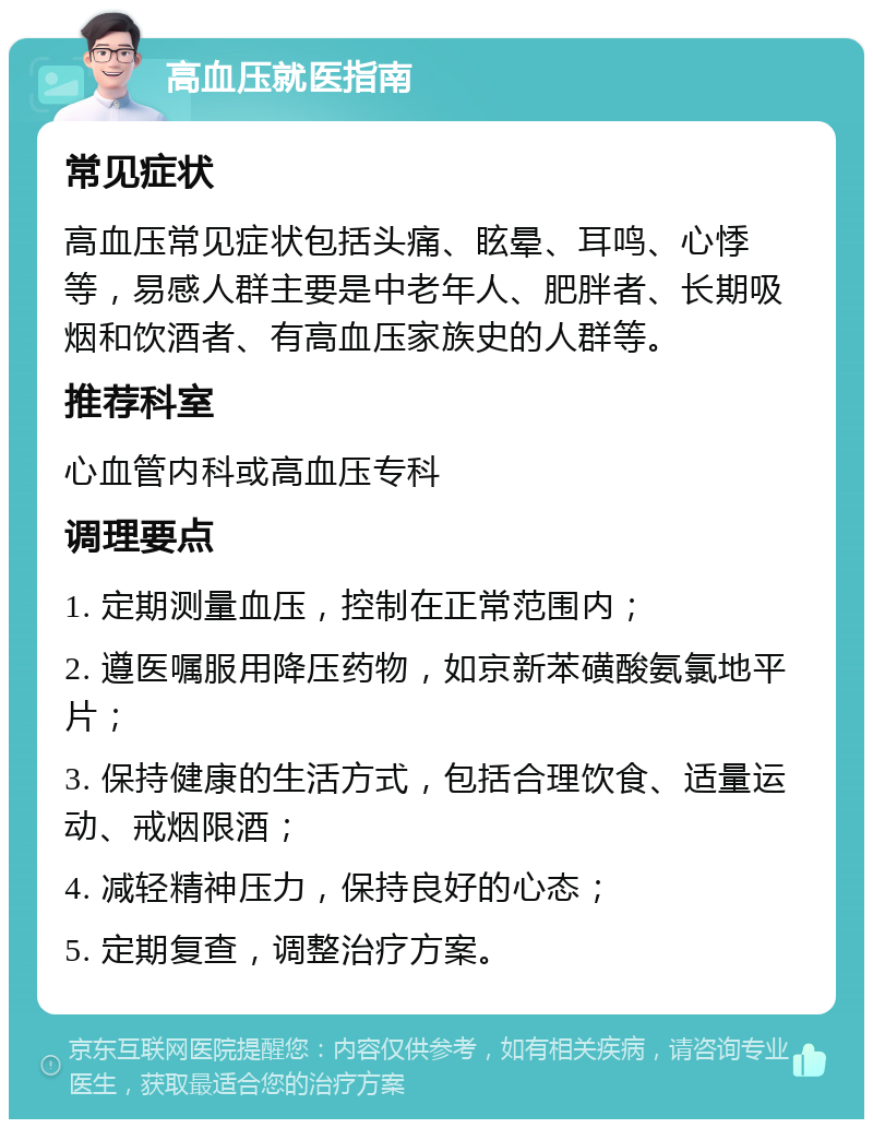 高血压就医指南 常见症状 高血压常见症状包括头痛、眩晕、耳鸣、心悸等，易感人群主要是中老年人、肥胖者、长期吸烟和饮酒者、有高血压家族史的人群等。 推荐科室 心血管内科或高血压专科 调理要点 1. 定期测量血压，控制在正常范围内； 2. 遵医嘱服用降压药物，如京新苯磺酸氨氯地平片； 3. 保持健康的生活方式，包括合理饮食、适量运动、戒烟限酒； 4. 减轻精神压力，保持良好的心态； 5. 定期复查，调整治疗方案。