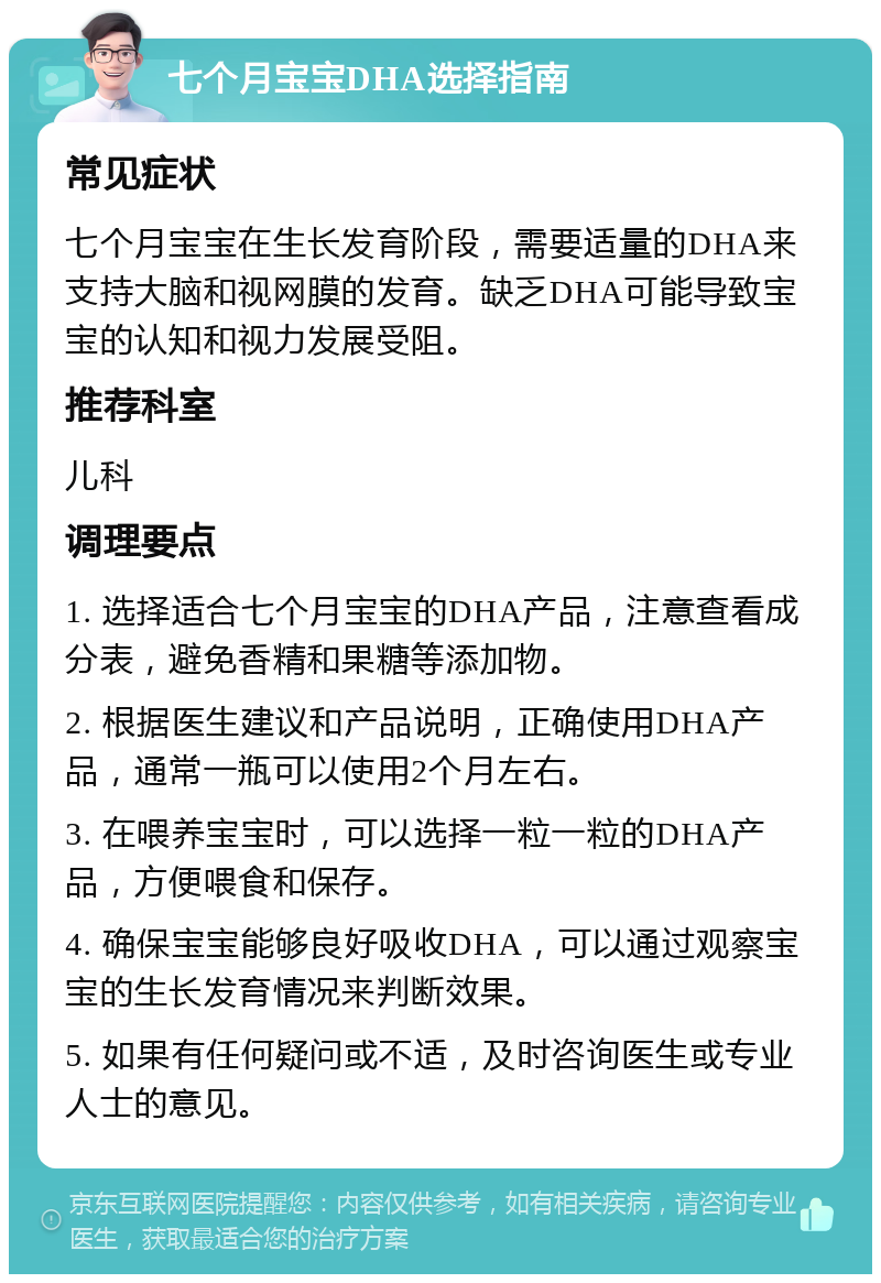 七个月宝宝DHA选择指南 常见症状 七个月宝宝在生长发育阶段，需要适量的DHA来支持大脑和视网膜的发育。缺乏DHA可能导致宝宝的认知和视力发展受阻。 推荐科室 儿科 调理要点 1. 选择适合七个月宝宝的DHA产品，注意查看成分表，避免香精和果糖等添加物。 2. 根据医生建议和产品说明，正确使用DHA产品，通常一瓶可以使用2个月左右。 3. 在喂养宝宝时，可以选择一粒一粒的DHA产品，方便喂食和保存。 4. 确保宝宝能够良好吸收DHA，可以通过观察宝宝的生长发育情况来判断效果。 5. 如果有任何疑问或不适，及时咨询医生或专业人士的意见。