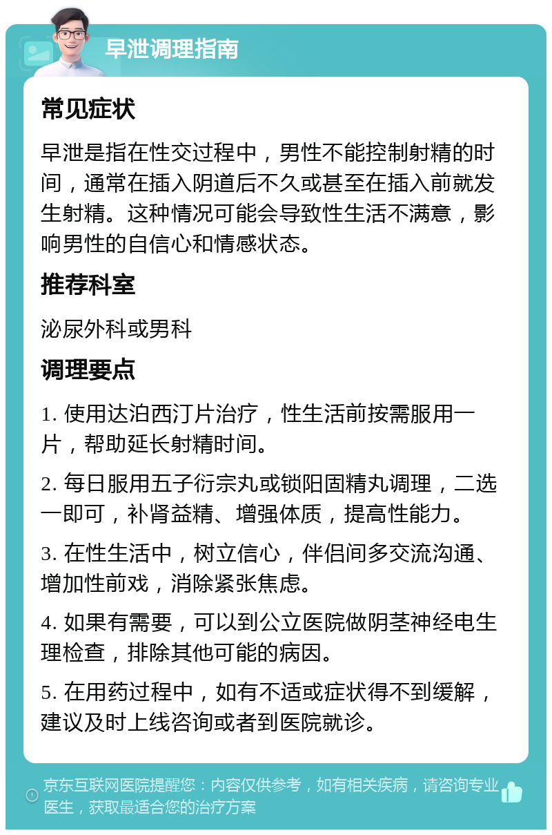 早泄调理指南 常见症状 早泄是指在性交过程中，男性不能控制射精的时间，通常在插入阴道后不久或甚至在插入前就发生射精。这种情况可能会导致性生活不满意，影响男性的自信心和情感状态。 推荐科室 泌尿外科或男科 调理要点 1. 使用达泊西汀片治疗，性生活前按需服用一片，帮助延长射精时间。 2. 每日服用五子衍宗丸或锁阳固精丸调理，二选一即可，补肾益精、增强体质，提高性能力。 3. 在性生活中，树立信心，伴侣间多交流沟通、增加性前戏，消除紧张焦虑。 4. 如果有需要，可以到公立医院做阴茎神经电生理检查，排除其他可能的病因。 5. 在用药过程中，如有不适或症状得不到缓解，建议及时上线咨询或者到医院就诊。