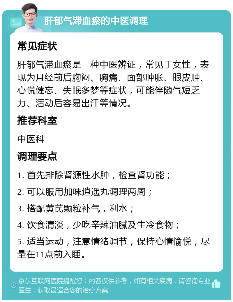 肝郁气滞血瘀的中医调理 常见症状 肝郁气滞血瘀是一种中医辨证，常见于女性，表现为月经前后胸闷、胸痛、面部肿胀、眼皮肿、心慌健忘、失眠多梦等症状，可能伴随气短乏力、活动后容易出汗等情况。 推荐科室 中医科 调理要点 1. 首先排除肾源性水肿，检查肾功能； 2. 可以服用加味逍遥丸调理两周； 3. 搭配黄芪颗粒补气，利水； 4. 饮食清淡，少吃辛辣油腻及生冷食物； 5. 适当运动，注意情绪调节，保持心情愉悦，尽量在11点前入睡。