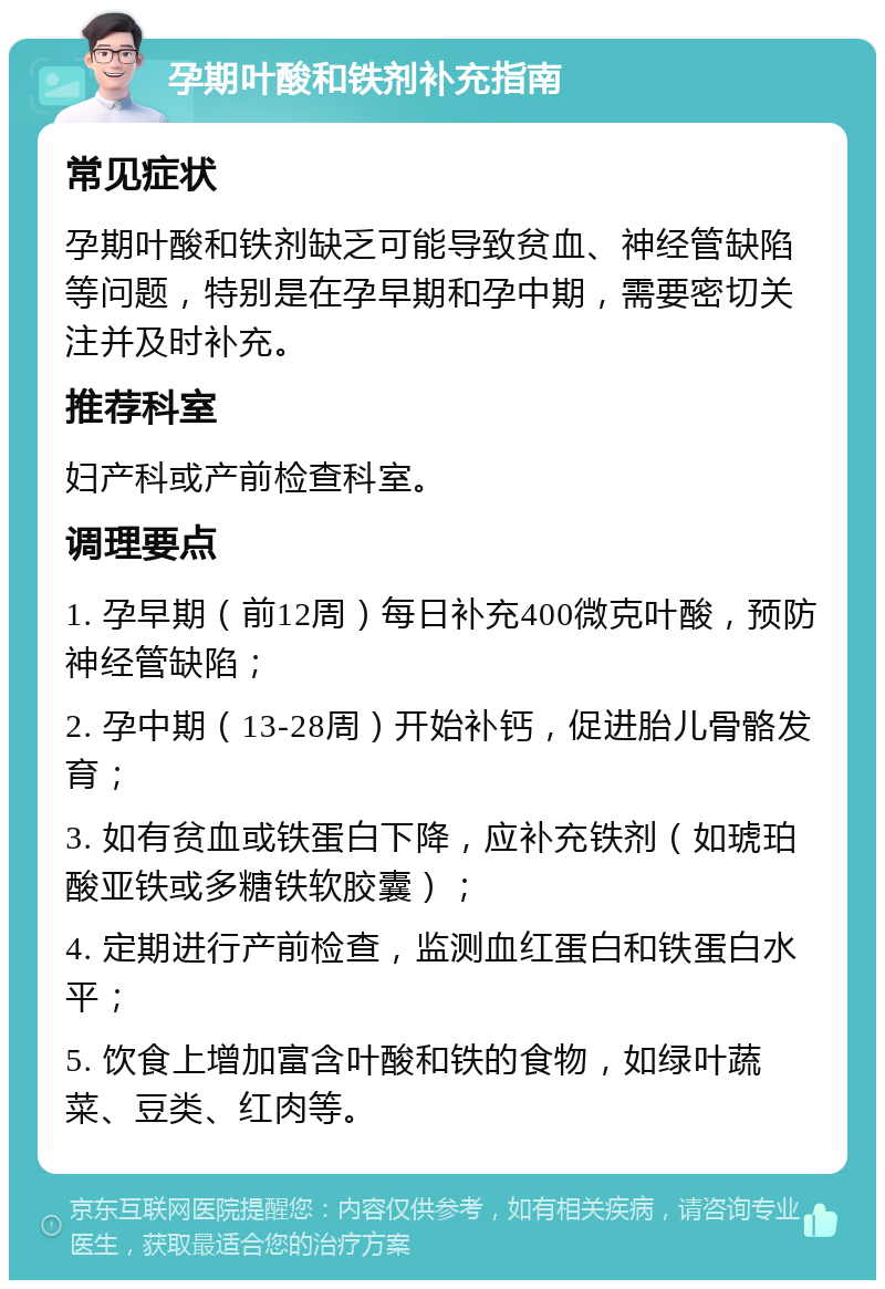 孕期叶酸和铁剂补充指南 常见症状 孕期叶酸和铁剂缺乏可能导致贫血、神经管缺陷等问题，特别是在孕早期和孕中期，需要密切关注并及时补充。 推荐科室 妇产科或产前检查科室。 调理要点 1. 孕早期（前12周）每日补充400微克叶酸，预防神经管缺陷； 2. 孕中期（13-28周）开始补钙，促进胎儿骨骼发育； 3. 如有贫血或铁蛋白下降，应补充铁剂（如琥珀酸亚铁或多糖铁软胶囊）； 4. 定期进行产前检查，监测血红蛋白和铁蛋白水平； 5. 饮食上增加富含叶酸和铁的食物，如绿叶蔬菜、豆类、红肉等。