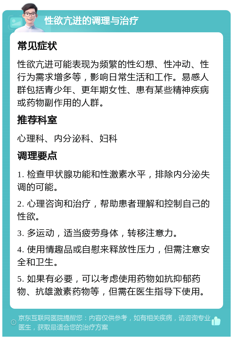 性欲亢进的调理与治疗 常见症状 性欲亢进可能表现为频繁的性幻想、性冲动、性行为需求增多等，影响日常生活和工作。易感人群包括青少年、更年期女性、患有某些精神疾病或药物副作用的人群。 推荐科室 心理科、内分泌科、妇科 调理要点 1. 检查甲状腺功能和性激素水平，排除内分泌失调的可能。 2. 心理咨询和治疗，帮助患者理解和控制自己的性欲。 3. 多运动，适当疲劳身体，转移注意力。 4. 使用情趣品或自慰来释放性压力，但需注意安全和卫生。 5. 如果有必要，可以考虑使用药物如抗抑郁药物、抗雄激素药物等，但需在医生指导下使用。