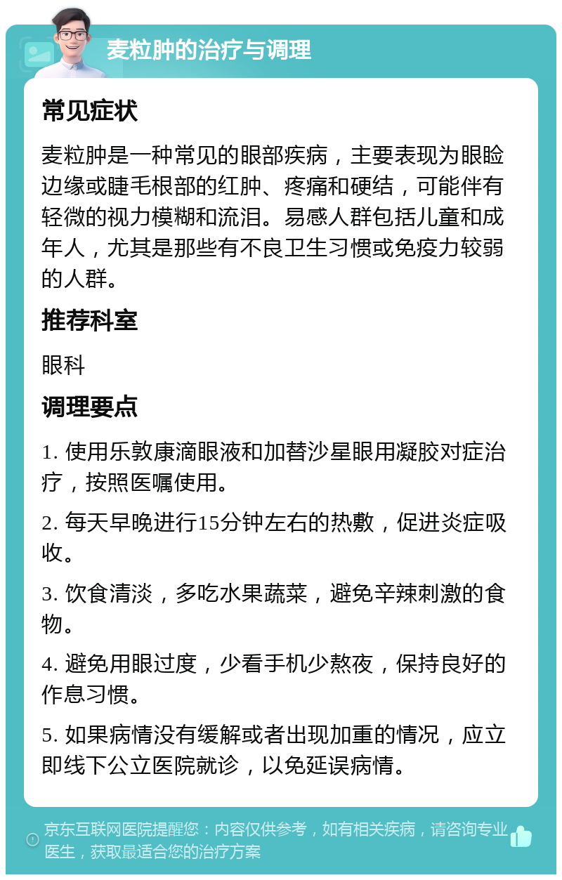 麦粒肿的治疗与调理 常见症状 麦粒肿是一种常见的眼部疾病，主要表现为眼睑边缘或睫毛根部的红肿、疼痛和硬结，可能伴有轻微的视力模糊和流泪。易感人群包括儿童和成年人，尤其是那些有不良卫生习惯或免疫力较弱的人群。 推荐科室 眼科 调理要点 1. 使用乐敦康滴眼液和加替沙星眼用凝胶对症治疗，按照医嘱使用。 2. 每天早晚进行15分钟左右的热敷，促进炎症吸收。 3. 饮食清淡，多吃水果蔬菜，避免辛辣刺激的食物。 4. 避免用眼过度，少看手机少熬夜，保持良好的作息习惯。 5. 如果病情没有缓解或者出现加重的情况，应立即线下公立医院就诊，以免延误病情。