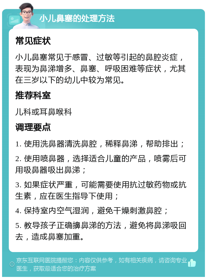 小儿鼻塞的处理方法 常见症状 小儿鼻塞常见于感冒、过敏等引起的鼻腔炎症，表现为鼻涕增多、鼻塞、呼吸困难等症状，尤其在三岁以下的幼儿中较为常见。 推荐科室 儿科或耳鼻喉科 调理要点 1. 使用洗鼻器清洗鼻腔，稀释鼻涕，帮助排出； 2. 使用喷鼻器，选择适合儿童的产品，喷雾后可用吸鼻器吸出鼻涕； 3. 如果症状严重，可能需要使用抗过敏药物或抗生素，应在医生指导下使用； 4. 保持室内空气湿润，避免干燥刺激鼻腔； 5. 教导孩子正确擤鼻涕的方法，避免将鼻涕吸回去，造成鼻塞加重。