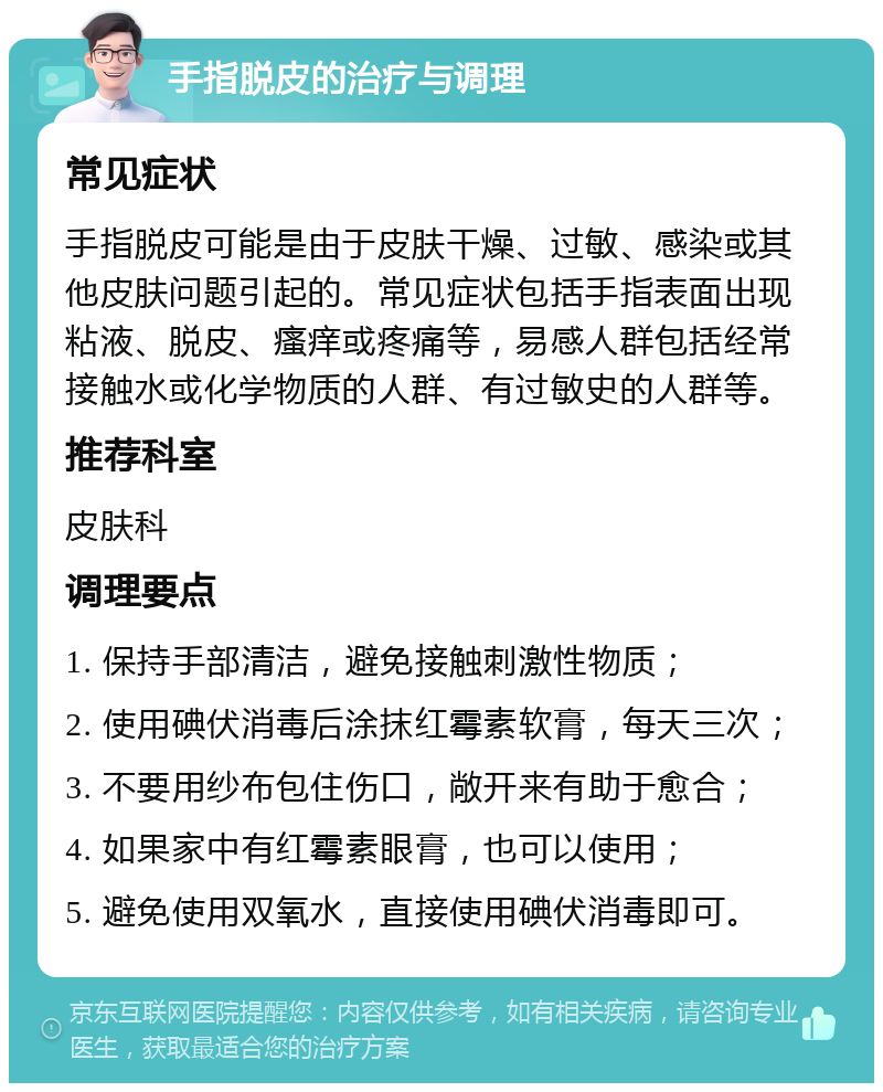 手指脱皮的治疗与调理 常见症状 手指脱皮可能是由于皮肤干燥、过敏、感染或其他皮肤问题引起的。常见症状包括手指表面出现粘液、脱皮、瘙痒或疼痛等，易感人群包括经常接触水或化学物质的人群、有过敏史的人群等。 推荐科室 皮肤科 调理要点 1. 保持手部清洁，避免接触刺激性物质； 2. 使用碘伏消毒后涂抹红霉素软膏，每天三次； 3. 不要用纱布包住伤口，敞开来有助于愈合； 4. 如果家中有红霉素眼膏，也可以使用； 5. 避免使用双氧水，直接使用碘伏消毒即可。