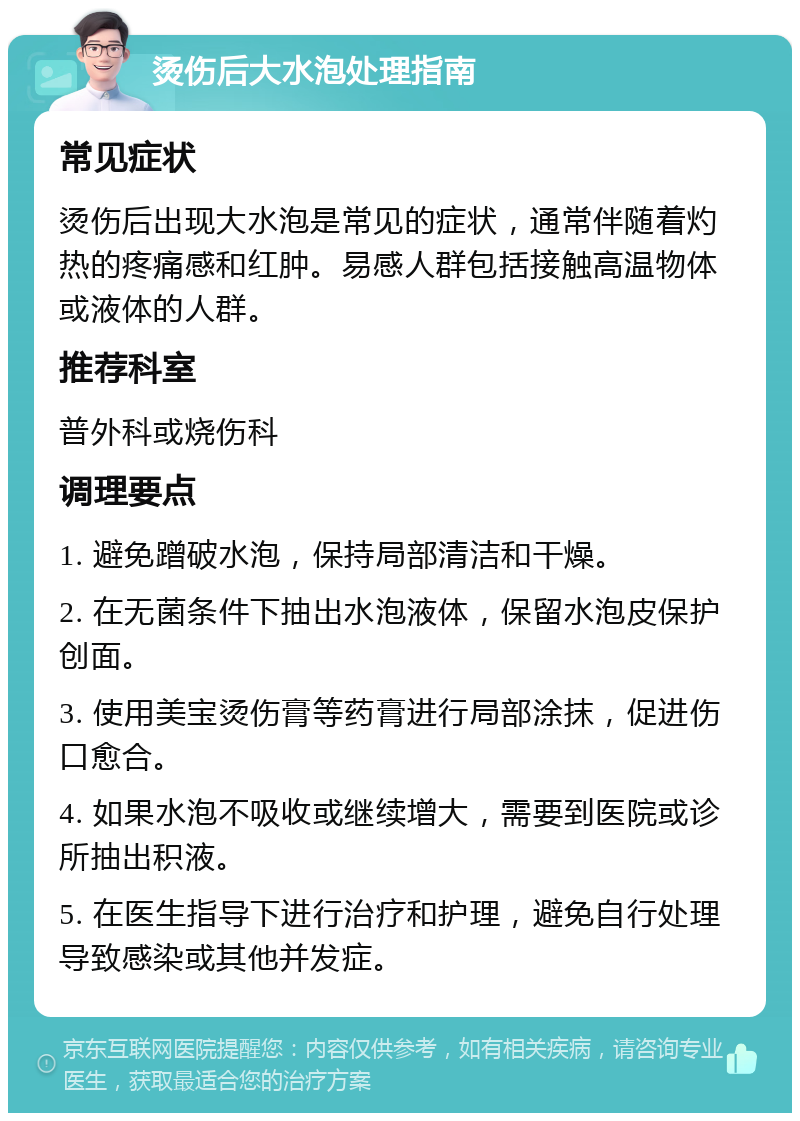 烫伤后大水泡处理指南 常见症状 烫伤后出现大水泡是常见的症状，通常伴随着灼热的疼痛感和红肿。易感人群包括接触高温物体或液体的人群。 推荐科室 普外科或烧伤科 调理要点 1. 避免蹭破水泡，保持局部清洁和干燥。 2. 在无菌条件下抽出水泡液体，保留水泡皮保护创面。 3. 使用美宝烫伤膏等药膏进行局部涂抹，促进伤口愈合。 4. 如果水泡不吸收或继续增大，需要到医院或诊所抽出积液。 5. 在医生指导下进行治疗和护理，避免自行处理导致感染或其他并发症。