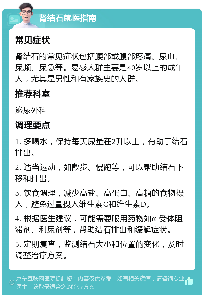 肾结石就医指南 常见症状 肾结石的常见症状包括腰部或腹部疼痛、尿血、尿频、尿急等。易感人群主要是40岁以上的成年人，尤其是男性和有家族史的人群。 推荐科室 泌尿外科 调理要点 1. 多喝水，保持每天尿量在2升以上，有助于结石排出。 2. 适当运动，如散步、慢跑等，可以帮助结石下移和排出。 3. 饮食调理，减少高盐、高蛋白、高糖的食物摄入，避免过量摄入维生素C和维生素D。 4. 根据医生建议，可能需要服用药物如α-受体阻滞剂、利尿剂等，帮助结石排出和缓解症状。 5. 定期复查，监测结石大小和位置的变化，及时调整治疗方案。