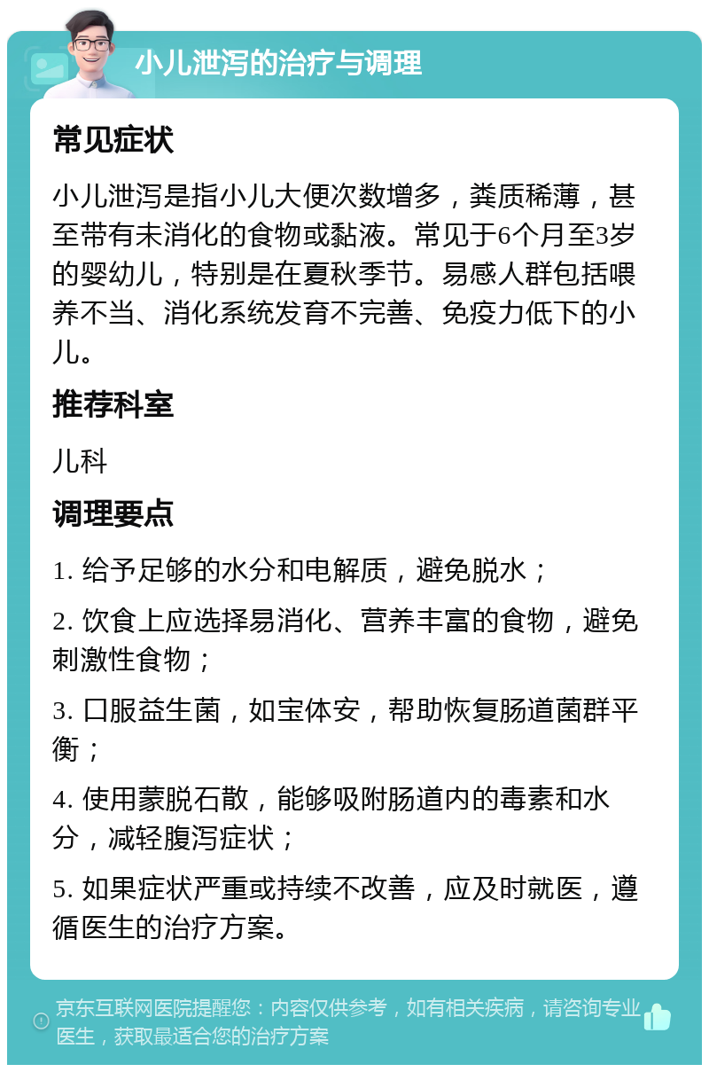 小儿泄泻的治疗与调理 常见症状 小儿泄泻是指小儿大便次数增多，粪质稀薄，甚至带有未消化的食物或黏液。常见于6个月至3岁的婴幼儿，特别是在夏秋季节。易感人群包括喂养不当、消化系统发育不完善、免疫力低下的小儿。 推荐科室 儿科 调理要点 1. 给予足够的水分和电解质，避免脱水； 2. 饮食上应选择易消化、营养丰富的食物，避免刺激性食物； 3. 口服益生菌，如宝体安，帮助恢复肠道菌群平衡； 4. 使用蒙脱石散，能够吸附肠道内的毒素和水分，减轻腹泻症状； 5. 如果症状严重或持续不改善，应及时就医，遵循医生的治疗方案。