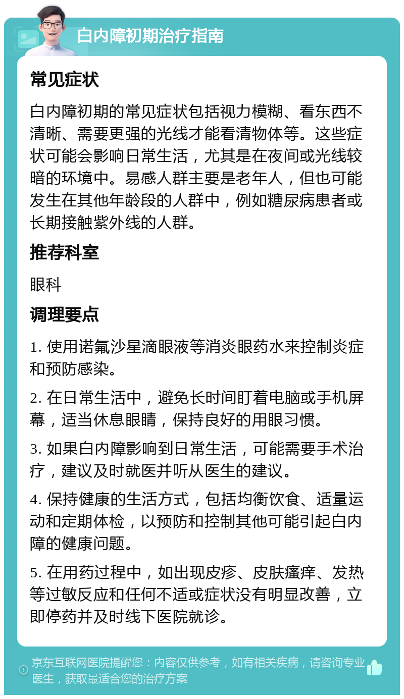 白内障初期治疗指南 常见症状 白内障初期的常见症状包括视力模糊、看东西不清晰、需要更强的光线才能看清物体等。这些症状可能会影响日常生活，尤其是在夜间或光线较暗的环境中。易感人群主要是老年人，但也可能发生在其他年龄段的人群中，例如糖尿病患者或长期接触紫外线的人群。 推荐科室 眼科 调理要点 1. 使用诺氟沙星滴眼液等消炎眼药水来控制炎症和预防感染。 2. 在日常生活中，避免长时间盯着电脑或手机屏幕，适当休息眼睛，保持良好的用眼习惯。 3. 如果白内障影响到日常生活，可能需要手术治疗，建议及时就医并听从医生的建议。 4. 保持健康的生活方式，包括均衡饮食、适量运动和定期体检，以预防和控制其他可能引起白内障的健康问题。 5. 在用药过程中，如出现皮疹、皮肤瘙痒、发热等过敏反应和任何不适或症状没有明显改善，立即停药并及时线下医院就诊。