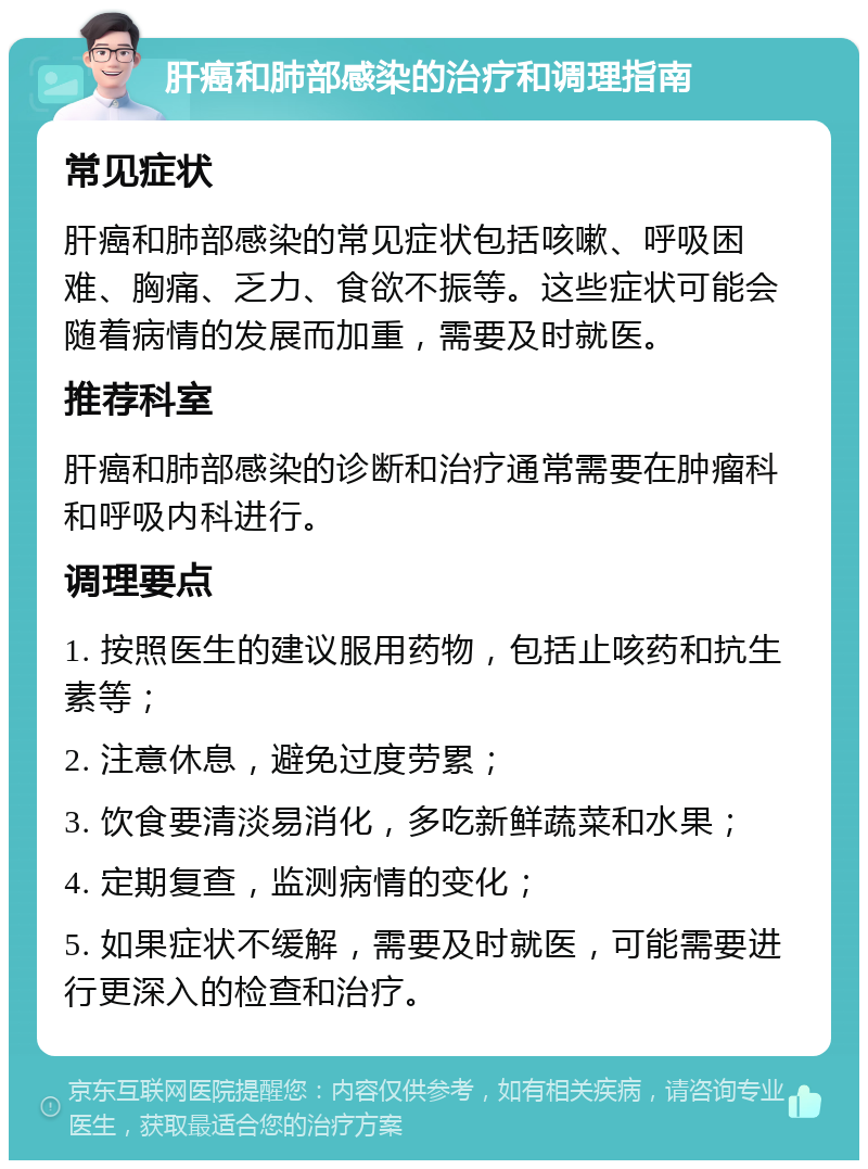 肝癌和肺部感染的治疗和调理指南 常见症状 肝癌和肺部感染的常见症状包括咳嗽、呼吸困难、胸痛、乏力、食欲不振等。这些症状可能会随着病情的发展而加重，需要及时就医。 推荐科室 肝癌和肺部感染的诊断和治疗通常需要在肿瘤科和呼吸内科进行。 调理要点 1. 按照医生的建议服用药物，包括止咳药和抗生素等； 2. 注意休息，避免过度劳累； 3. 饮食要清淡易消化，多吃新鲜蔬菜和水果； 4. 定期复查，监测病情的变化； 5. 如果症状不缓解，需要及时就医，可能需要进行更深入的检查和治疗。