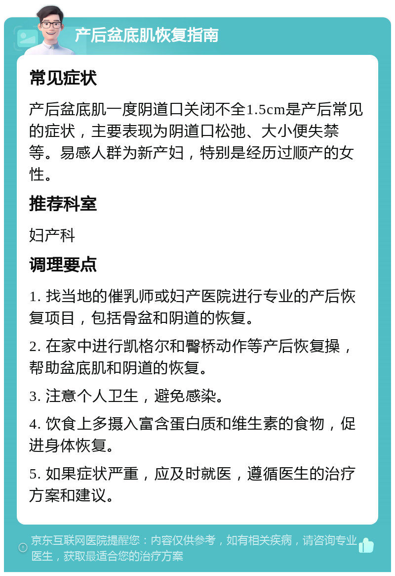 产后盆底肌恢复指南 常见症状 产后盆底肌一度阴道口关闭不全1.5cm是产后常见的症状，主要表现为阴道口松弛、大小便失禁等。易感人群为新产妇，特别是经历过顺产的女性。 推荐科室 妇产科 调理要点 1. 找当地的催乳师或妇产医院进行专业的产后恢复项目，包括骨盆和阴道的恢复。 2. 在家中进行凯格尔和臀桥动作等产后恢复操，帮助盆底肌和阴道的恢复。 3. 注意个人卫生，避免感染。 4. 饮食上多摄入富含蛋白质和维生素的食物，促进身体恢复。 5. 如果症状严重，应及时就医，遵循医生的治疗方案和建议。