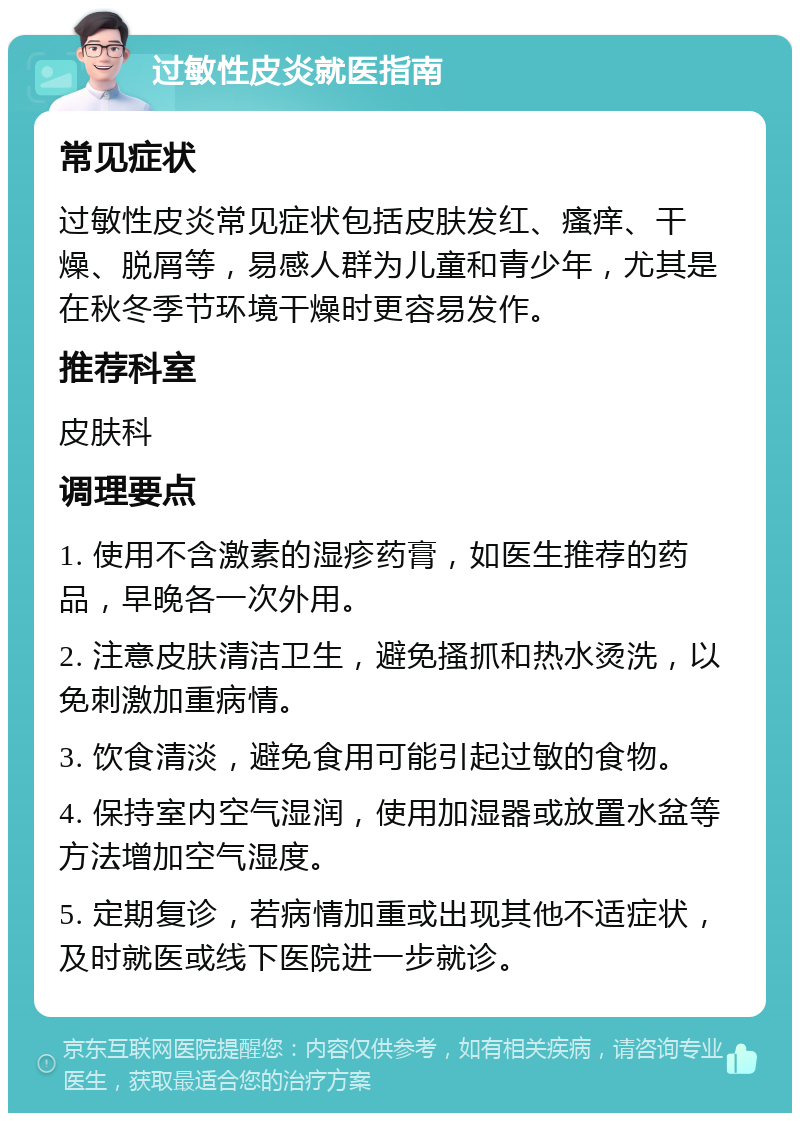 过敏性皮炎就医指南 常见症状 过敏性皮炎常见症状包括皮肤发红、瘙痒、干燥、脱屑等，易感人群为儿童和青少年，尤其是在秋冬季节环境干燥时更容易发作。 推荐科室 皮肤科 调理要点 1. 使用不含激素的湿疹药膏，如医生推荐的药品，早晚各一次外用。 2. 注意皮肤清洁卫生，避免搔抓和热水烫洗，以免刺激加重病情。 3. 饮食清淡，避免食用可能引起过敏的食物。 4. 保持室内空气湿润，使用加湿器或放置水盆等方法增加空气湿度。 5. 定期复诊，若病情加重或出现其他不适症状，及时就医或线下医院进一步就诊。