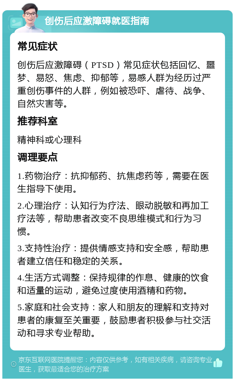 创伤后应激障碍就医指南 常见症状 创伤后应激障碍（PTSD）常见症状包括回忆、噩梦、易怒、焦虑、抑郁等，易感人群为经历过严重创伤事件的人群，例如被恐吓、虐待、战争、自然灾害等。 推荐科室 精神科或心理科 调理要点 1.药物治疗：抗抑郁药、抗焦虑药等，需要在医生指导下使用。 2.心理治疗：认知行为疗法、眼动脱敏和再加工疗法等，帮助患者改变不良思维模式和行为习惯。 3.支持性治疗：提供情感支持和安全感，帮助患者建立信任和稳定的关系。 4.生活方式调整：保持规律的作息、健康的饮食和适量的运动，避免过度使用酒精和药物。 5.家庭和社会支持：家人和朋友的理解和支持对患者的康复至关重要，鼓励患者积极参与社交活动和寻求专业帮助。