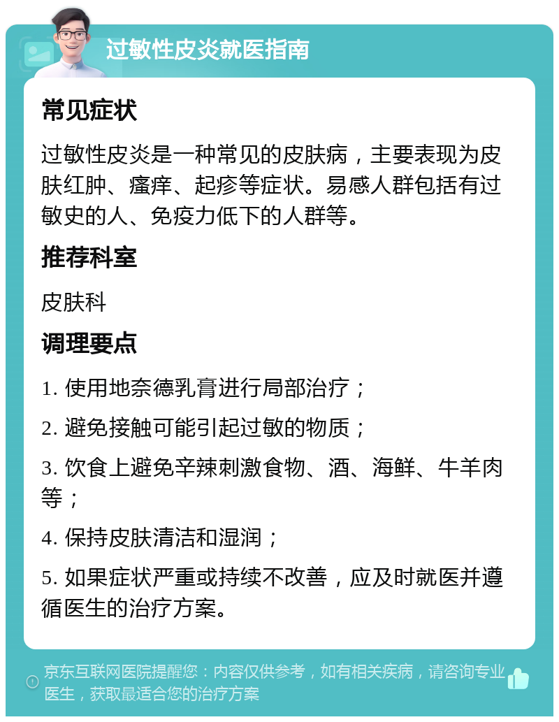 过敏性皮炎就医指南 常见症状 过敏性皮炎是一种常见的皮肤病，主要表现为皮肤红肿、瘙痒、起疹等症状。易感人群包括有过敏史的人、免疫力低下的人群等。 推荐科室 皮肤科 调理要点 1. 使用地奈德乳膏进行局部治疗； 2. 避免接触可能引起过敏的物质； 3. 饮食上避免辛辣刺激食物、酒、海鲜、牛羊肉等； 4. 保持皮肤清洁和湿润； 5. 如果症状严重或持续不改善，应及时就医并遵循医生的治疗方案。