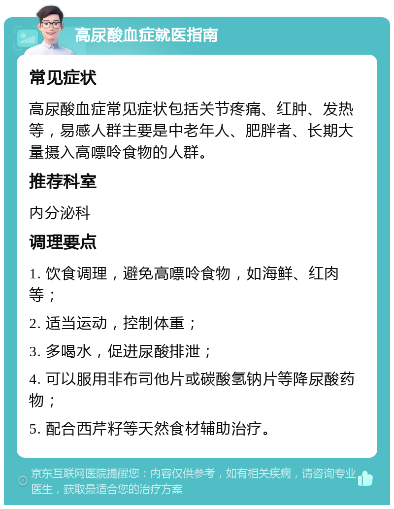 高尿酸血症就医指南 常见症状 高尿酸血症常见症状包括关节疼痛、红肿、发热等，易感人群主要是中老年人、肥胖者、长期大量摄入高嘌呤食物的人群。 推荐科室 内分泌科 调理要点 1. 饮食调理，避免高嘌呤食物，如海鲜、红肉等； 2. 适当运动，控制体重； 3. 多喝水，促进尿酸排泄； 4. 可以服用非布司他片或碳酸氢钠片等降尿酸药物； 5. 配合西芹籽等天然食材辅助治疗。