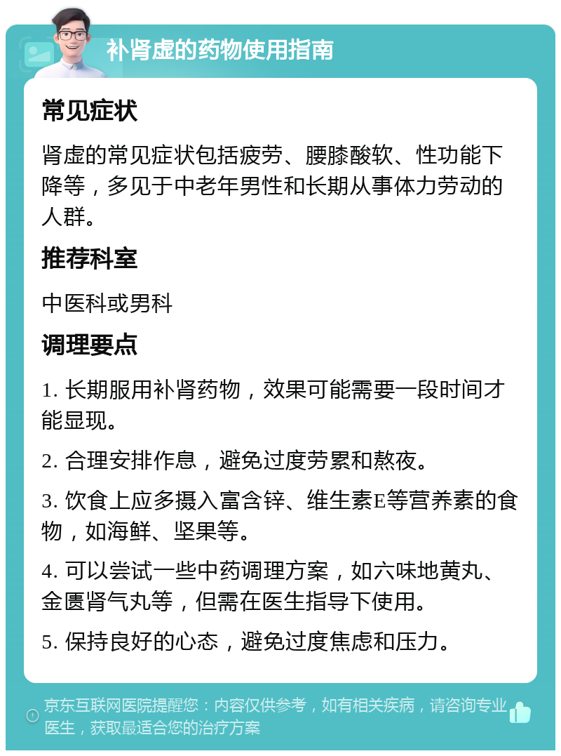 补肾虚的药物使用指南 常见症状 肾虚的常见症状包括疲劳、腰膝酸软、性功能下降等，多见于中老年男性和长期从事体力劳动的人群。 推荐科室 中医科或男科 调理要点 1. 长期服用补肾药物，效果可能需要一段时间才能显现。 2. 合理安排作息，避免过度劳累和熬夜。 3. 饮食上应多摄入富含锌、维生素E等营养素的食物，如海鲜、坚果等。 4. 可以尝试一些中药调理方案，如六味地黄丸、金匮肾气丸等，但需在医生指导下使用。 5. 保持良好的心态，避免过度焦虑和压力。