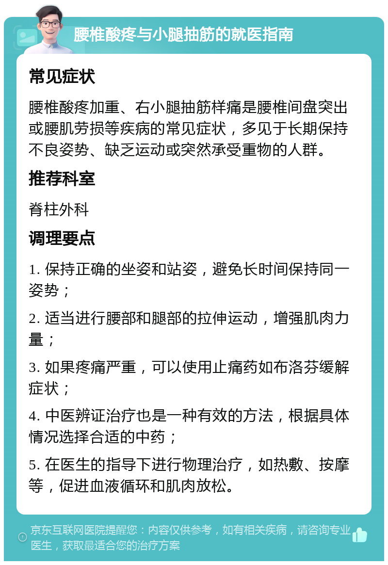 腰椎酸疼与小腿抽筋的就医指南 常见症状 腰椎酸疼加重、右小腿抽筋样痛是腰椎间盘突出或腰肌劳损等疾病的常见症状，多见于长期保持不良姿势、缺乏运动或突然承受重物的人群。 推荐科室 脊柱外科 调理要点 1. 保持正确的坐姿和站姿，避免长时间保持同一姿势； 2. 适当进行腰部和腿部的拉伸运动，增强肌肉力量； 3. 如果疼痛严重，可以使用止痛药如布洛芬缓解症状； 4. 中医辨证治疗也是一种有效的方法，根据具体情况选择合适的中药； 5. 在医生的指导下进行物理治疗，如热敷、按摩等，促进血液循环和肌肉放松。