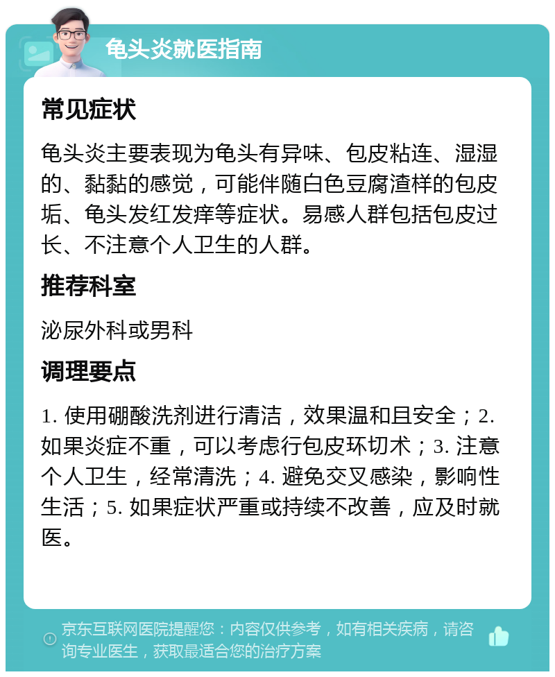 龟头炎就医指南 常见症状 龟头炎主要表现为龟头有异味、包皮粘连、湿湿的、黏黏的感觉，可能伴随白色豆腐渣样的包皮垢、龟头发红发痒等症状。易感人群包括包皮过长、不注意个人卫生的人群。 推荐科室 泌尿外科或男科 调理要点 1. 使用硼酸洗剂进行清洁，效果温和且安全；2. 如果炎症不重，可以考虑行包皮环切术；3. 注意个人卫生，经常清洗；4. 避免交叉感染，影响性生活；5. 如果症状严重或持续不改善，应及时就医。