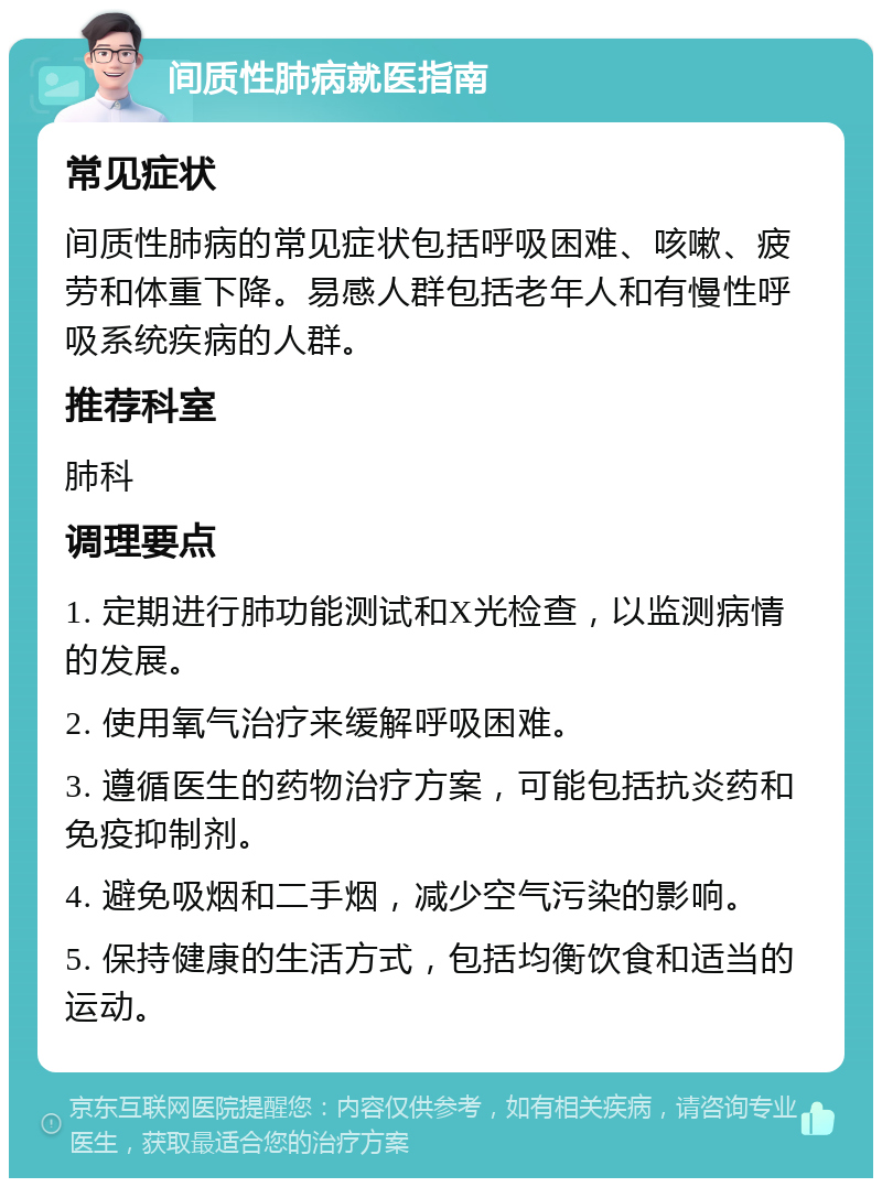 间质性肺病就医指南 常见症状 间质性肺病的常见症状包括呼吸困难、咳嗽、疲劳和体重下降。易感人群包括老年人和有慢性呼吸系统疾病的人群。 推荐科室 肺科 调理要点 1. 定期进行肺功能测试和X光检查，以监测病情的发展。 2. 使用氧气治疗来缓解呼吸困难。 3. 遵循医生的药物治疗方案，可能包括抗炎药和免疫抑制剂。 4. 避免吸烟和二手烟，减少空气污染的影响。 5. 保持健康的生活方式，包括均衡饮食和适当的运动。