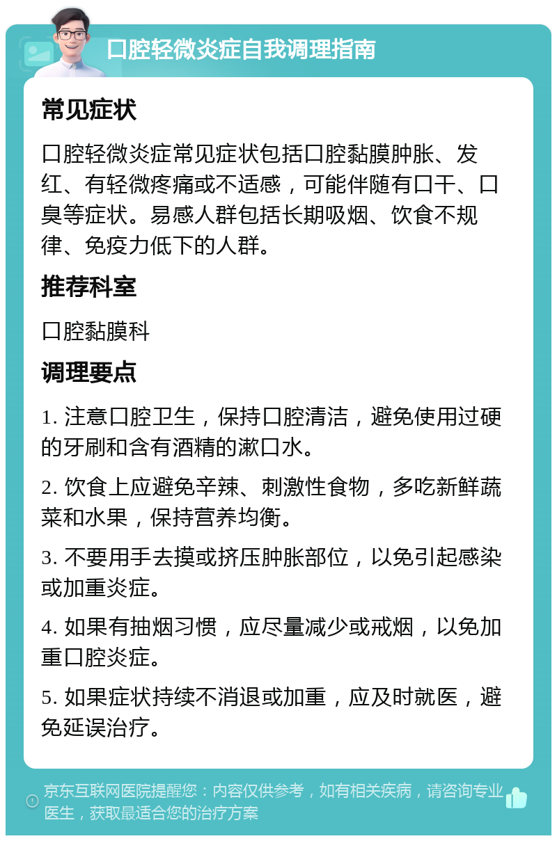 口腔轻微炎症自我调理指南 常见症状 口腔轻微炎症常见症状包括口腔黏膜肿胀、发红、有轻微疼痛或不适感，可能伴随有口干、口臭等症状。易感人群包括长期吸烟、饮食不规律、免疫力低下的人群。 推荐科室 口腔黏膜科 调理要点 1. 注意口腔卫生，保持口腔清洁，避免使用过硬的牙刷和含有酒精的漱口水。 2. 饮食上应避免辛辣、刺激性食物，多吃新鲜蔬菜和水果，保持营养均衡。 3. 不要用手去摸或挤压肿胀部位，以免引起感染或加重炎症。 4. 如果有抽烟习惯，应尽量减少或戒烟，以免加重口腔炎症。 5. 如果症状持续不消退或加重，应及时就医，避免延误治疗。