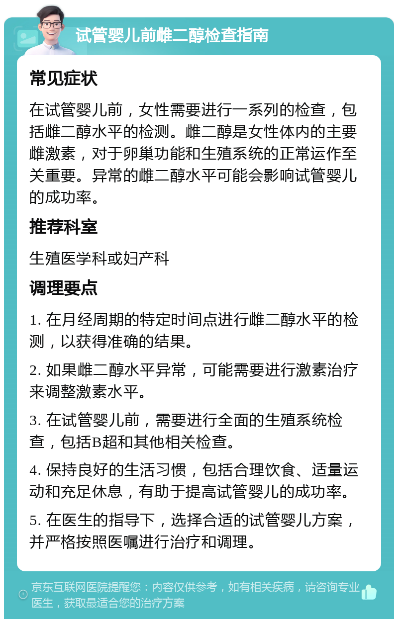 试管婴儿前雌二醇检查指南 常见症状 在试管婴儿前，女性需要进行一系列的检查，包括雌二醇水平的检测。雌二醇是女性体内的主要雌激素，对于卵巢功能和生殖系统的正常运作至关重要。异常的雌二醇水平可能会影响试管婴儿的成功率。 推荐科室 生殖医学科或妇产科 调理要点 1. 在月经周期的特定时间点进行雌二醇水平的检测，以获得准确的结果。 2. 如果雌二醇水平异常，可能需要进行激素治疗来调整激素水平。 3. 在试管婴儿前，需要进行全面的生殖系统检查，包括B超和其他相关检查。 4. 保持良好的生活习惯，包括合理饮食、适量运动和充足休息，有助于提高试管婴儿的成功率。 5. 在医生的指导下，选择合适的试管婴儿方案，并严格按照医嘱进行治疗和调理。