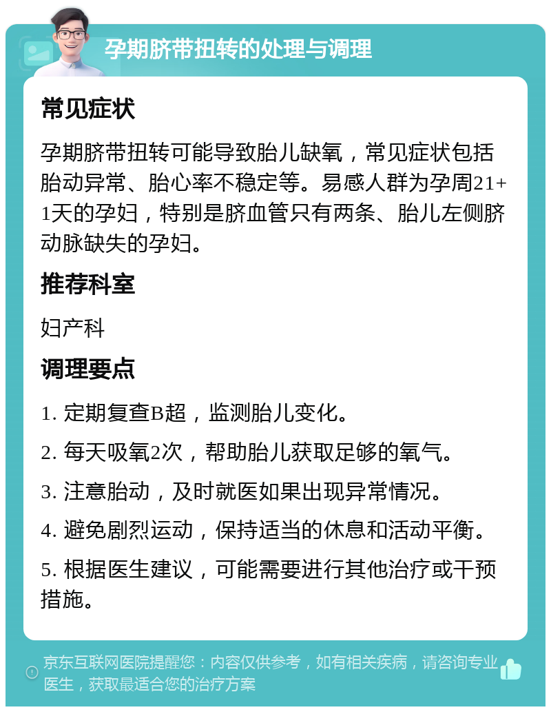 孕期脐带扭转的处理与调理 常见症状 孕期脐带扭转可能导致胎儿缺氧，常见症状包括胎动异常、胎心率不稳定等。易感人群为孕周21+1天的孕妇，特别是脐血管只有两条、胎儿左侧脐动脉缺失的孕妇。 推荐科室 妇产科 调理要点 1. 定期复查B超，监测胎儿变化。 2. 每天吸氧2次，帮助胎儿获取足够的氧气。 3. 注意胎动，及时就医如果出现异常情况。 4. 避免剧烈运动，保持适当的休息和活动平衡。 5. 根据医生建议，可能需要进行其他治疗或干预措施。