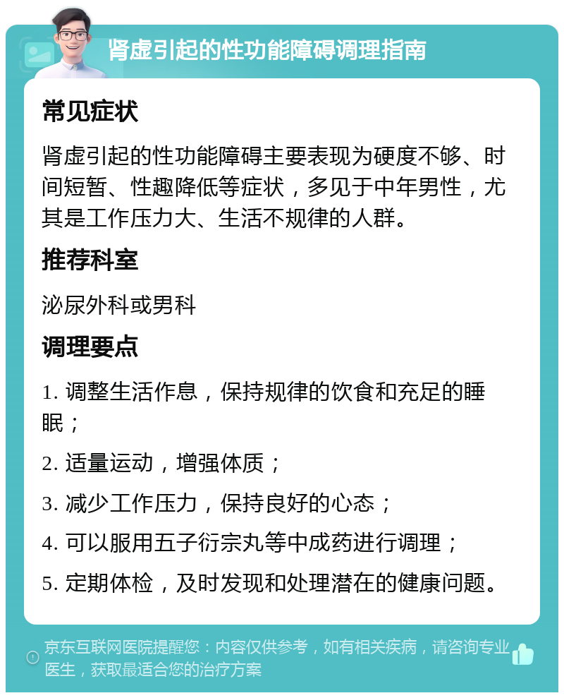 肾虚引起的性功能障碍调理指南 常见症状 肾虚引起的性功能障碍主要表现为硬度不够、时间短暂、性趣降低等症状，多见于中年男性，尤其是工作压力大、生活不规律的人群。 推荐科室 泌尿外科或男科 调理要点 1. 调整生活作息，保持规律的饮食和充足的睡眠； 2. 适量运动，增强体质； 3. 减少工作压力，保持良好的心态； 4. 可以服用五子衍宗丸等中成药进行调理； 5. 定期体检，及时发现和处理潜在的健康问题。