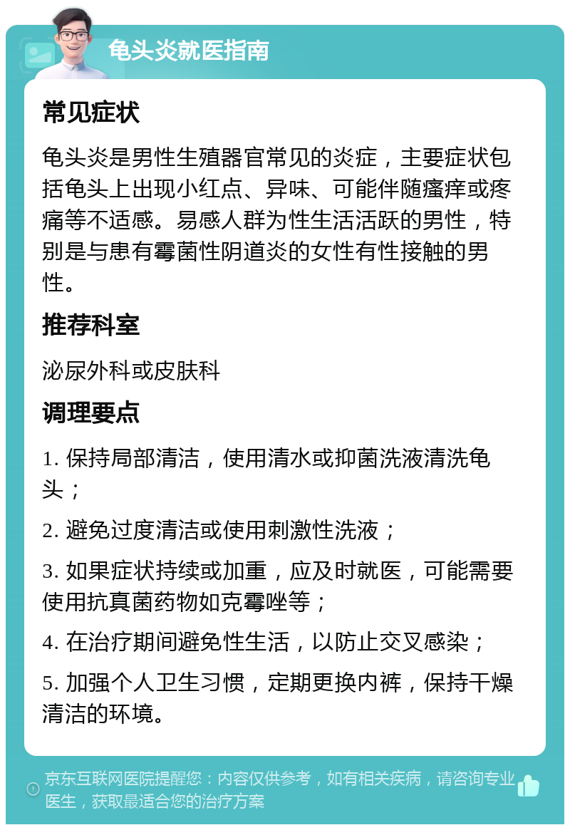 龟头炎就医指南 常见症状 龟头炎是男性生殖器官常见的炎症，主要症状包括龟头上出现小红点、异味、可能伴随瘙痒或疼痛等不适感。易感人群为性生活活跃的男性，特别是与患有霉菌性阴道炎的女性有性接触的男性。 推荐科室 泌尿外科或皮肤科 调理要点 1. 保持局部清洁，使用清水或抑菌洗液清洗龟头； 2. 避免过度清洁或使用刺激性洗液； 3. 如果症状持续或加重，应及时就医，可能需要使用抗真菌药物如克霉唑等； 4. 在治疗期间避免性生活，以防止交叉感染； 5. 加强个人卫生习惯，定期更换内裤，保持干燥清洁的环境。