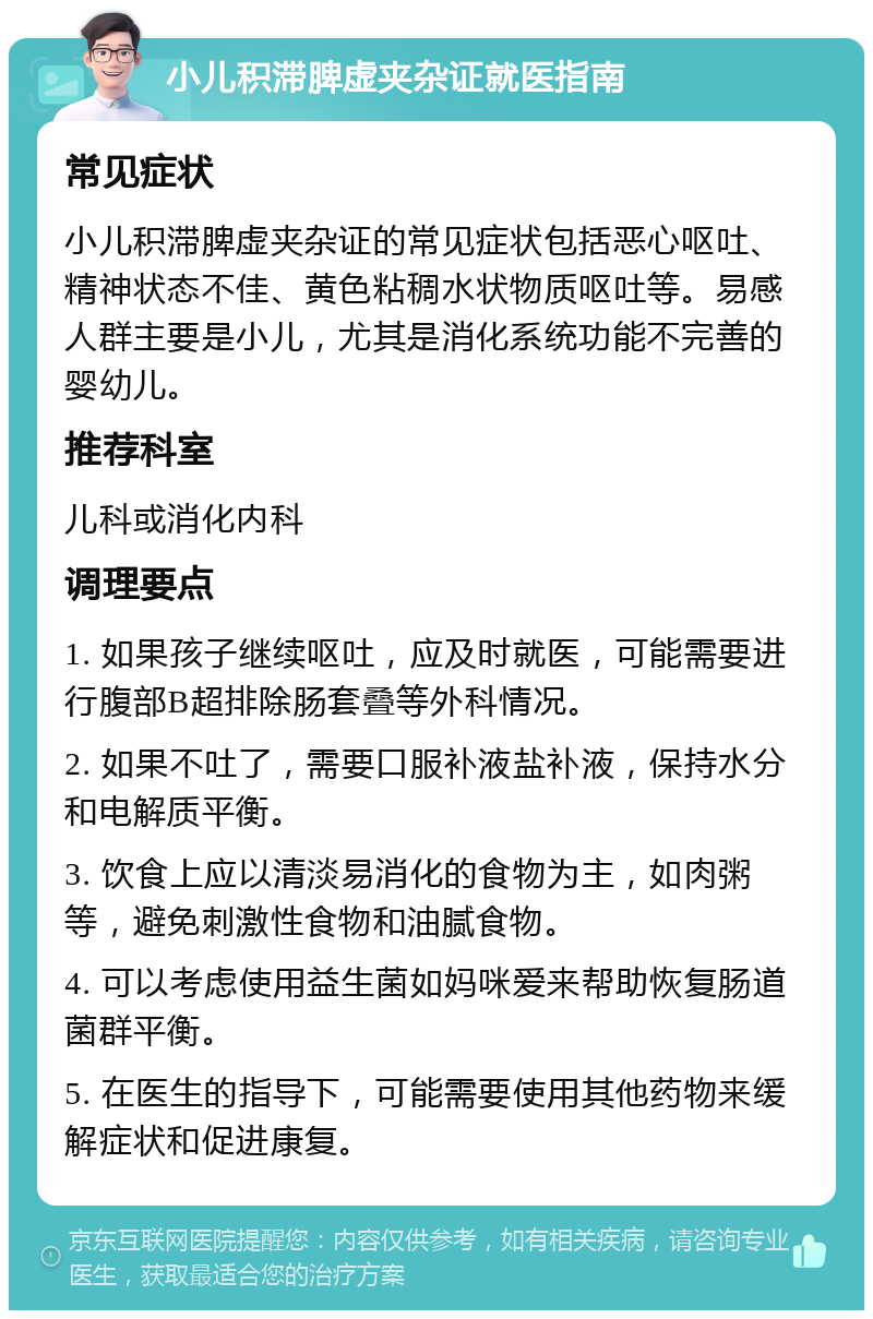 小儿积滞脾虚夹杂证就医指南 常见症状 小儿积滞脾虚夹杂证的常见症状包括恶心呕吐、精神状态不佳、黄色粘稠水状物质呕吐等。易感人群主要是小儿，尤其是消化系统功能不完善的婴幼儿。 推荐科室 儿科或消化内科 调理要点 1. 如果孩子继续呕吐，应及时就医，可能需要进行腹部B超排除肠套叠等外科情况。 2. 如果不吐了，需要口服补液盐补液，保持水分和电解质平衡。 3. 饮食上应以清淡易消化的食物为主，如肉粥等，避免刺激性食物和油腻食物。 4. 可以考虑使用益生菌如妈咪爱来帮助恢复肠道菌群平衡。 5. 在医生的指导下，可能需要使用其他药物来缓解症状和促进康复。