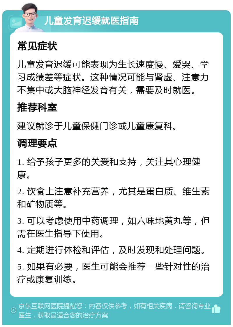 儿童发育迟缓就医指南 常见症状 儿童发育迟缓可能表现为生长速度慢、爱哭、学习成绩差等症状。这种情况可能与肾虚、注意力不集中或大脑神经发育有关，需要及时就医。 推荐科室 建议就诊于儿童保健门诊或儿童康复科。 调理要点 1. 给予孩子更多的关爱和支持，关注其心理健康。 2. 饮食上注意补充营养，尤其是蛋白质、维生素和矿物质等。 3. 可以考虑使用中药调理，如六味地黄丸等，但需在医生指导下使用。 4. 定期进行体检和评估，及时发现和处理问题。 5. 如果有必要，医生可能会推荐一些针对性的治疗或康复训练。