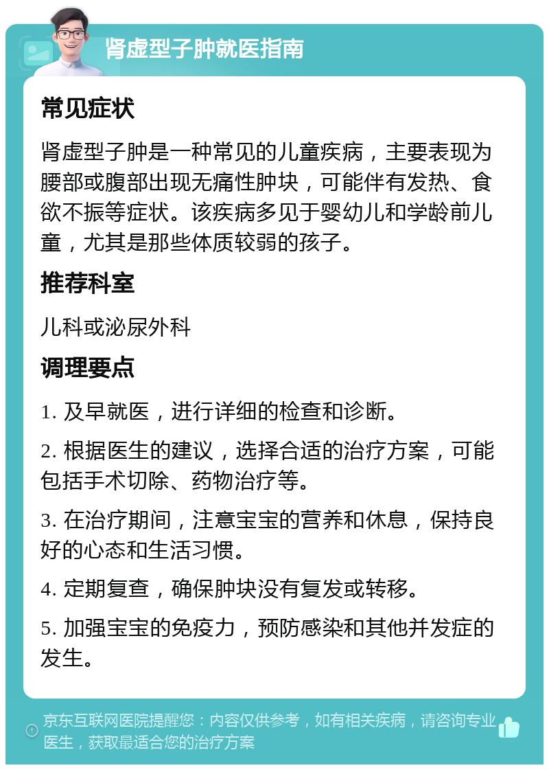 肾虚型子肿就医指南 常见症状 肾虚型子肿是一种常见的儿童疾病，主要表现为腰部或腹部出现无痛性肿块，可能伴有发热、食欲不振等症状。该疾病多见于婴幼儿和学龄前儿童，尤其是那些体质较弱的孩子。 推荐科室 儿科或泌尿外科 调理要点 1. 及早就医，进行详细的检查和诊断。 2. 根据医生的建议，选择合适的治疗方案，可能包括手术切除、药物治疗等。 3. 在治疗期间，注意宝宝的营养和休息，保持良好的心态和生活习惯。 4. 定期复查，确保肿块没有复发或转移。 5. 加强宝宝的免疫力，预防感染和其他并发症的发生。